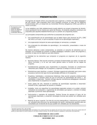 PRESENTACIÓN
                           El programa de estudio ofrece una propuesta para organizar y orientar el trabajo pedagógico
                           del año escolar. Esta propuesta tiene como propósito promover el logro de los Objetivos
                           Fundamentales (OF) y el desarrollo los Contenidos Mínimos Obligatorios (CMO) que define el
                           marco curricular1.
El programa como
propuesta para             La ley establece que cada establecimiento puede elaborar sus propios programas de estudio,
lograr los Objetivos       previa aprobación de los mismos por parte del Mineduc. El presente programa constituye una
Fundamentales y            propuesta para aquellos establecimientos que no cuentan con programas propios.
Contenidos Mínimos

                           Los principales componentes que conforman la propuesta del programa son:

                           •    Una especificación de los aprendizajes que se deben lograr para alcanzar los OF y CMO
                                del marco curricular, lo que se expresa a través de los aprendizajes esperados2.

                           •    Una organización temporal de estos aprendizajes en semestres y unidades

                           •    Una propuesta de actividades de aprendizaje y de evaluación, presentadas a modo de
                                sugerencia.

                           De manera adicional a estos componentes, se presenta un conjunto de elementos que se
                           entregan con la finalidad de orientar el trabajo pedagógico realizado a partir del programa y
                           promover el logro de los objetivos que éste propone.

                           La totalidad de los elementos que componen el programa se organizan de la siguiente
                           manera:

                           •    Nociones básicas. Esta sección presenta conceptos fundamentales que están a la base del
                                Marco Curricular, y a la vez una visión general sobre la función de los mapas de
                                progreso.

                           •    Consideraciones generales para implementar el programa. Consisten en orientaciones
                                relevantes para trabajar con el programa y organizar el trabajo en torno al mismo.

                           •    Orientaciones para planificar y evaluar. Entregan sugerencias generales para poner estos
                                procesos al servicio del logro de los aprendizajes definidos en el programa.

                           •    Propósitos, habilidades y orientaciones didácticas. Esta sección presenta sintéticamente
                                los propósitos y sentidos sobre los que se articulan los aprendizajes del sector y las
                                habilidades a desarrollar. También entrega algunas orientaciones pedagógicas relevantes
                                para implementar el programa en el sector.

                           •    Visión global del año. Presenta la totalidad de aprendizajes esperados a desarrollar
                                durante el año, organizados de acuerdo a unidades.

                           •    Unidades. Junto con especificar los aprendizajes esperados propios a la unidad, incluyen
                                indicadores de evaluación y sugerencias de actividades que apoyan y orientan el trabajo
                                destinado a promover estos aprendizajes.

                           •    Instrumentos y ejemplos de evaluación. Ilustran formas de apreciar el logro de los
                                 aprendizajes esperados, y presentan estrategias diversas que pueden ser utilizadas para
                                 este fin.

                           •    Material de apoyo sugerido. Se trata de recursos bibliográficos y electrónicos que pueden
                                ser utilizados para promover los aprendizajes del sector, distinguiendo aquéllos para ser
                                consultados por el docente de los que pueden ser utilizados por los estudiantes.


1
 Decretos supremos 254 y 256 de 2009.
2
 Algunos casos estos aprendizajes están formulados en los mismos términos que algunos de los OF del marco curricular. Esto ocurre cuando dicho OF
puede ser desarrollado de manera íntegra en una misma unidad de tiempo, sin que sea necesario su desgloce en definiciones más específicas.


                                                MINISTERIO DE EDUCACIÓN                                                                        4
                                           UNIDAD DE CURRICULUM Y EVALUACIÓN
                                                      DICIEMBRE 2010
 