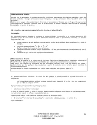Observaciones al docente

En este tipo de actividades el propósito es que los estudiantes sean capaces de relacionar variables a partir de
diversos contextos y trabajar con expresiones ya entregadas, o bien que ellos deban obtener o deducir como en la
actividad 2.
Es importante apoyar a los estudiantes en el manejo de las ecuaciones literales, que por lo general se presentan
como fórmulas en diferentes contextos, pero al ser ecuaciones es posible “despejar” cada una de las variables
involucradas en función de las otras.



AE 4: Analizar representaciones de la función lineal y de la función afín.

Actividades

1.- Identifican funciones lineales en contextos de proporcionalidad. Por ejemplo, en el contexto geométrico del
perímetro y área de un cuadrado de lado a, establecen diferencias entre la relación lado–perímetro y la relación
lado–área. Para ello:

    •   Utilizan tablas en las que asignan distintos valores al lado (a) y obtienen tanto el perímetro (P) como el
        área (A).
                                                        2
    •   Identifican las expresiones P = 4 a y A = a
    •   Grafican ambas relaciones en el plano cartesiano.
    •   Establecen cocientes entre los valores del perímetro y el lado, así como también cuocientes entre el área y
        el lado.
    •   Identifican en qué caso ocurre la proporcionalidad directa.



Observaciones al docente
Esta actividad se focaliza en el estudio de las funciones. Tiene como objetivo que los estudiantes relacionen la
función lineal con la proporcionalidad entre cantidades, que grafiquen y modelen diversas situaciones.
Para lograr este objetivo es importante que los estudiantes generen datos, que los registren en tablas y
posteriormente que los grafiquen. Los estudiantes a partir de cocientes entre variables deben identificar la
proporcionalidad directa.
Pueden verificar lo anterior considerando una función lineal cualquiera, por ejemplo,   f ( x) = 3x .



2.- Modelan situaciones asociadas a la función afín. Por ejemplo, se puede presentar la siguiente situación a sus
estudiantes:

         Una compañía de teléfonos celulares ofrece el siguiente plan: cargo fijo de $8.590 y $94 por cada minuto
         que se habla en cualquier horario.

Y proponerles que respondan las siguientes preguntas:

•   ¿Cuáles son las variables involucradas?
¿Cuánto se paga por hablar 25, 37 y 55 minutos, respectivamente? Registrar estos valores en una tabla y graficar,
manualmente o usando un software adecuado los valores.

Observando el gráfico, ¿qué diferencias observas respecto de la función lineal?
•   Si llamamos “t” al valor total de la cuenta y “x” a los minutos hablados, expresa t en función de x.
¿Qué concluyes ?




                                        MINISTERIO DE EDUCACIÓN                                                41
                                   UNIDAD DE CURRICULUM Y EVALUACIÓN
                                              DICIEMBRE 2010
 
