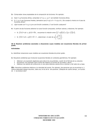 3.- Comprueban otras propiedades de la composición de funciones. Por ejemplo:

a)   Sean f y g funciones afines, comprobar si f o g y g o f son también funciones afines.
b)   Si f, g y h son funciones lineales, demostrar que (f o g) o h = f o (g o h). ¿Se cumple lo mismo en el caso de
     funciones afines?

c)   ¿Qué sucede con f o g, si g es una función constante y f una función cualquiera?


4.- A partir de dos funciones obtienen la nueva función compuesta, verifican valores y relaciones. Por ejemplo:


     •   Si   f ( x) = ax   y   g ( x) = bx ,    encuentran la relación entre   ( f o g )( x ) y ( g o f )( x ) .
                                                                               b 
     •   Si   f (t ) = at   y   g (t ) = b − t   , determinan el valor de   g f   .
                                                                              a 
                                                                               

AE 6: Resolver problemas asociados a situaciones cuyos modelos son ecuaciones literales de primer
grado.

Actividades


1.- Identifican situaciones cuyos modelos son ecuaciones literales de primer grado.


2.- Resuelven problemas que involucran ecuaciones literales en contextos geométricos. Por ejemplo:

     •   Obtienen una expresión algebraica para altura de una pirámide, a partir de la fórmula de su volumen.
     •   Encuentran una expresión para el área del trapecio en función de sus bases y altura.
     •   Obtienen los valores de la altura de un cono para distintos valores de su volumen y del radio de su base.

®3.- Resuelven problemas relativos a la velocidad del sonido. Por ejemplo, dos personas que se encuentran a s
metros separadas desean escuchar, cada una, la voz de la otra persona. ¿Después de cuanto tiempo , en función
de s se produce esto?




                                              MINISTERIO DE EDUCACIÓN                                               43
                                         UNIDAD DE CURRICULUM Y EVALUACIÓN
                                                    DICIEMBRE 2010
 