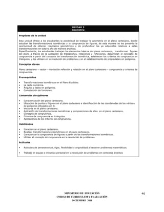 UNIDAD 3
                                                 Geometría

Propósito de la unidad

Esta unidad ofrece a los estudiantes la posibilidad de trabajar la geometría en el plano cartesiano, donde
estudian las transformaciones isométricas y la congruencia de figuras, de esta manera se les presenta la
oportunidad de obtener resultados geométricos y de profundizar los ya adquiridos relativos a estas
transformaciones en octavo año de manera analítica.
Específicamente, los estudiantes trabajan los elementos básicos del plano cartesiano, transforman figuras
del plano a través de la aplicación de traslaciones, rotaciones y reflexiones, desarrollan el concepto de
congruencia a partir del concepto de transformación isométrica, establecen los criterios de congruencia en
triángulos, y los utilizan en la resolución de problemas y en el establecimiento de propiedades en polígonos.

Conceptos claves

Plano cartesiano – vector – traslación reflexión y rotación en el plano cartesiano – congruencia y criterios de
congruencia.

Prerrequisitos

•   Transformaciones isométricas en el Plano Euclídeo.
•   La recta numérica.
•   Ángulos y lados en polígonos.
•   Composición de funciones.

Contenidos disciplinares

•   Caracterización del plano cartesiano.
•   Ubicación de puntos y figuras en el plano cartesiano e identificación de las coordenadas de los vértices
    de polígonos dibujados en él.
•   Vectores en el plano cartesiano.
•   Aplicación de transformaciones isométricas y composiciones de ellas en el plano cartesiano.
•   Concepto de congruencia.
•   Criterios de congruencia en triángulos.
•   Aplicaciones de los criterios de congruencia.

Habilidades

•   Caracterizar el plano cartesiano.
•   Realizar transformaciones isométricas en el plano cartesiano.
•   Caracterizar la congruencia de figuras a partir de las transformaciones isométricas.
•   Utilizar el concepto de congruencia en la resolución de problemas.

Actitudes

•   Actitudes de perseverancia, rigor, flexibilidad y originalidad al resolver problemas matemáticos.

•   Trabajo en equipo e iniciativa personal en la resolución de problemas en contextos diversos




                                        MINISTERIO DE EDUCACIÓN                                                   46
                                   UNIDAD DE CURRICULUM Y EVALUACIÓN
                                              DICIEMBRE 2010
 