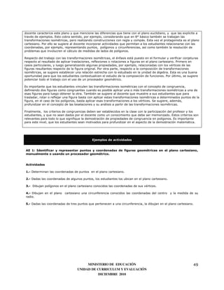 docente caracterice este plano y que mencione las diferencias que tiene con el plano euclidiano, y que las explicite a
través de ejemplos. Esto cobra sentido, por ejemplo, considerando que en 8° básico también se trabajan las
transformaciones isométricas, pero realizando construcciones con regla y compás. Esta vez el protagonista es el plano
cartesiano. Por ello se sugiere al docente incorporar actividades que permitan a los estudiantes relacionarse con las
coordenadas, por ejemplo, representando puntos, polígonos y circunferencias, así como también la resolución de
problemas que involucren el cálculo de medidas de lados de polígonos.

Respecto del trabajo con las transformaciones isométricas, el énfasis está puesto en el formular y verificar conjeturas
respecto al resultado de aplicar traslaciones, reflexiones o rotaciones a figuras en el plano cartesiano. Primero en
casos particulares, y luego generalizando algunas propiedades, por ejemplo, relacionadas con los vértices de las
figuras resultantes respecto de la figura original. Por otra parte, respecto a la composición de transformaciones
isométricas, se sugiere establecer una relación estrecha con lo estudiado en la unidad de álgebra. Esta es una buena
oportunidad para que los estudiantes contextualicen el estudio de la composición de funciones. Por último, se sugiere
potenciar todo el trabajo con el uso de un procesador geométrico.

Es importante que los estudiantes vinculen las transformaciones isométricas con el concepto de congruencia,
definiendo dos figuras como congruentes cuando es posible aplicar una o más transformaciones isométricas a una de
esas figuras para luego obtener la otra. También se sugiere al docente que muestre a sus estudiantes que para
trasladar, rotar o reflejar una figura basta con aplicar estas transformaciones isométricas a determinados puntos de la
figura, en el caso de los polígonos, basta aplicar esas transformaciones a los vértices. Se sugiere, además,
profundizar en el concepto de las teselaciones y su análisis a partir de las transformaciones isométricas.

Finalmente, los criterios de congruencias deben ser establecidos en la clase con la participación del profesor y los
estudiantes, y que no sean dados por el docente como un conocimiento que debe ser memorizado. Estos criterios son
relevantes para todo lo que signifique la demostración de propiedades de congruencia en polígonos. Es importante
para este nivel, que los estudiantes sean motivados para profundizar en el aspecto de la demostración matemática.




                                              Ejemplos de actividades


 AE 1: Identificar y representar puntos y coordenadas de figuras geométricas en el plano cartesiano,
 manualmente o usando un procesador geométrico.


 Actividades

 1.- Determinan las coordenadas de puntos en el plano cartesiano.

 2.- Dadas las coordenadas de algunos puntos, los estudiantes los ubican en el plano cartesiano.

 3.- Dibujan polígonos en el plano cartesiano conocidos las coordenadas de sus vértices.

 4.- Dibujan en el plano   cartesiano una circunferencia conocidos las coordenadas del centro      y la medida de su
 radio.

 5.- Dadas las coordenadas de tres puntos que pertenecen a una circunferencia, la dibujan en el plano cartesiano.




                                         MINISTERIO DE EDUCACIÓN                                                   49
                                    UNIDAD DE CURRICULUM Y EVALUACIÓN
                                               DICIEMBRE 2010
 