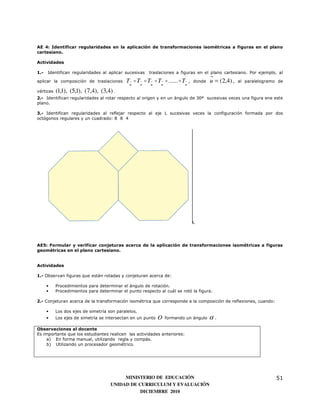 AE 4: Identificar regularidades en la aplicación de transformaciones isométricas a figuras en el plano
cartesiano.

Actividades

1.-   Identifican regularidades al aplicar sucesivas   traslaciones a figuras en el plano cartesiano. Por ejemplo, al

aplicar la composición de traslaciones      Tu o Tu o Tu o Tu o ...... o Tu ,   donde   u = (2,4) ,   al paralelogramo de

vértices   (1,1), (5,1), (7,4), (3,4) .
2.- Identifican regularidades al rotar respecto al origen y en un ángulo de 30º sucesivas veces una figura ene este
plano.

3.- Identifican regularidades al reflejar respecto al eje L sucesivas veces la configuración formada por dos
octógonos regulares y un cuadrado: 8 8 4




                                                                                L




AE5: Formular y verificar conjeturas acerca de la aplicación de transformaciones isométricas a figuras
geométricas en el plano cartesiano.


Actividades

1.- Observan figuras que están rotadas y conjeturan acerca de:

      •    Procedimientos para determinar el ángulo de rotación.
      •    Procedimientos para determinar el punto respecto al cuál se rotó la figura.

2.- Conjeturan acerca de la transformación isométrica que corresponde a la composición de reflexiones, cuando:

      •    Los dos ejes de simetría son paralelos.
      •    Los ejes de simetría se intersectan en un punto   O   formando un ángulo     α.
Observaciones al docente
Es importante que los estudiantes realicen las actividades anteriores:
     a) En forma manual, utilizando regla y compás.
     b) Utilizando un procesador geométrico.




                                          MINISTERIO DE EDUCACIÓN                                                     51
                                     UNIDAD DE CURRICULUM Y EVALUACIÓN
                                                DICIEMBRE 2010
 