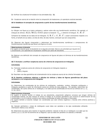 2.- Verifican las conjeturas formuladas en las actividades 1) y 2).


3.- Conjeturan acerca de la relación entre la composición de traslaciones y la operatoria vectorial asociada.

AE 6: Establecer el concepto de congruencia a partir de las transformaciones isométricas.


Actividades

1.- Dibujan una figura en el plano cartesiano y aplican sobre ella una transformación isométrica. Por ejemplo, al
triángulo de vértices   A(2,1), B(5,2), C(4,5)   aplican la traslación   T(1,3)   y obtienen el triángulo   A' , B' , C' .
Comparan las medidas de los lados de los triángulos    A, B, C    y   A' , B' , C'     y sacan conclusiones respecto a la
forma, al tamaño de sus lados y al área de ellos. De esta manera, concluyen que son congruentes.


2.- Observan dos figuras congruentes y determinan las transformaciones isométricas o composiciones de
transformaciones isométricas que lleven una figura en la otra.

Observaciones al docente
Se sugiere al docente guiar al estudiante en la segunda actividad. Esta es una actividad que requiere de
concentración y de capacidad de visualización científica por parte del estudiante.


3.- Elaboran una definición del concepto de congruencia de figuras del plano en términos de las transformaciones
isométricas.


AE 7: Formular y verificar conjeturas acerca de criterios de congruencia en triángulos.

Actividades

1.- Formulan conjeturas acerca de criterios de congruencia en triángulos respecto a:
    •   Lados
    •   Lados y ángulos

2.- Describen una idea geométrica de la demostración de las conjeturas acerca de los criterios formulados.

AE 8: Resolver problemas relativos a cálculos de vértices y lados de figuras geométricas del plano
cartesiano y a la congruencia de triángulos.

Actividades

1.- Determinan las coordenadas de los vértices de rectángulos, cuadrados, rombos, triángulos rectángulos y
triángulos equiláteros a partir de información acerca de vértices de esos polígonos. Por ejemplo, determinan las
coordenadas del cuarto vértice de un rectángulo, si se sabe que las coordenadas de tres de sus vértices son (1, 1),
(1, 6) y (8,1).

Observaciones al docente
Se sugiere al docente facilitar el trabajo de sus estudiantes, proponiendo polígonos convexos que tengan vértices de
coordenadas enteras, de esta manera se centra el trabajo en el proceso geométrico que involucra la determinación de las
coordenadas y no en el cálculo numérico que implica coordenadas de lados racionales e irracionales.
Se sugiere también al docente trabajar con coordenadas que sean enteras negativas o mezclas entre enteros positivos y
negativos.


2.- Calculan perímetros y áreas de rectángulos cuyos lados son paralelos a los ejes coordenados utilizando
información relativa a sus vértices.

3.- Determinan los pasos para resolver el siguiente problema: Calcular el área de un rectángulo si se sabe que los
puntos (1,2) y (7,6) son los extremos de su diagonal y que sus lados son paralelos a la abscisa y ordenada.



                                        MINISTERIO DE EDUCACIÓN                                                              52
                                   UNIDAD DE CURRICULUM Y EVALUACIÓN
                                              DICIEMBRE 2010
 