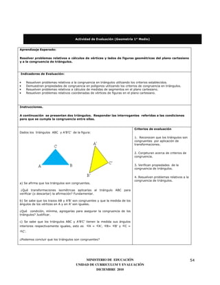 Actividad de Evaluación (Geometría 1° Medio)


Aprendizaje Esperado:


Resolver problemas relativos a cálculos de vértices y lados de figuras geométricas del plano cartesiano
y a la congruencia de triángulos.



Indicadores de Evaluación:


•     Resuelven problemas relativos a la congruencia en triángulos utilizando los criterios establecidos.
•     Demuestran propiedades de congruencia en polígonos utilizando los criterios de congruencia en triángulos.
•     Resuelven problemas relativos a cálculos de medidas de segmentos en el plano cartesiano.
•     Resuelven problemas relativos coordenadas de vértices de figuras en el plano cartesiano.



Instrucciones.

A continuación se presentan dos triángulos. Responder las interrogantes referidas a las condiciones
para que se cumpla la congruencia entre ellas.


                                                                               Criterios de evaluación
Dados los triángulos ABC y A’B’C’ de la figura:
                                                                               1. Reconocen que los triángulos son
                                                                               congruentes por aplicación de
                                                                               transformaciones.


                                                                               2. Conjeturan acerca de criterios de
                                                                               congruencia.


                                                                               3. Verifican propiedades de la
                                                                               congruencia de triángulos.

                                                                               4. Resuelven problemas relativos a la
                                                                               congruencia de triángulos.
a) Se afirma que los triángulos son congruentes.

 ¿Qué transformaciones isométricas aplicarías al triángulo ABC para
verificar (o descartar) la afirmación? Fundamentar.

b) Se sabe que los trazos AB y A’B’ son congruentes y que la medida de los
ángulos de los vértices en A y en A’ son iguales.

¿Qué condición, mínima, agregarías para asegurar la congruencia de los
triángulos? Justificar.

c) Se sabe que los triángulos ABC y A’B’C’ tienen la medida sus ángulos
interiores respectivamente iguales, esto es     A =    A’,   B=   B’ y   C =
    C’.

¿Podemos concluir que los triángulos son congruentes?




                                            MINISTERIO DE EDUCACIÓN                                                    54
                                       UNIDAD DE CURRICULUM Y EVALUACIÓN
                                                  DICIEMBRE 2010
 
