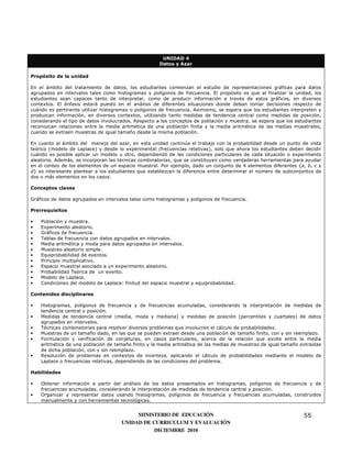 UNIDAD 4
                                                      Datos y Azar

Propósito de la unidad

En el ámbito del tratamiento de datos, los estudiantes comienzan el estudio de representaciones gráficas para datos
agrupados en intervalos tales como histogramas y polígonos de frecuencia. El propósito es que al finalizar la unidad, los
estudiantes sean capaces tanto de interpretar, como de producir información a través de estos gráficos, en diversos
contextos. El énfasis estará puesto en el análisis de diferentes situaciones donde deban tomar decisiones respecto de
cuándo es pertinente utilizar histogramas o polígonos de frecuencia. Asimismo, se espera que los estudiantes interpreten y
produzcan información, en diversos contextos, utilizando tanto medidas de tendencia central como medidas de posición,
considerando el tipo de datos involucrados. Respecto a los conceptos de población y muestra, se espera que los estudiantes
reconozcan relaciones entre la media aritmética de una población finita y la media aritmética de las medias muestrales,
cuando se extraen muestras de igual tamaño desde la misma población.

En cuanto al ámbito del manejo del azar, en esta unidad continúa el trabajo con la probabilidad desde un punto de vista
teórico (modelo de Laplace) y desde lo experimental (frecuencias relativas), solo que ahora los estudiantes deben decidir
cuándo es posible aplicar un modelo u otro, dependiendo de las condiciones particulares de cada situación o experimento
aleatorio. Además, se incorporan las técnicas combinatorias, que se constituyen como verdaderas herramientas para ayudar
en el conteo de los elementos de un espacio muestral. Por ejemplo, dado un conjunto de 4 elementos diferentes {a, b, c y
d} es interesante plantear a los estudiantes que establezcan la diferencia entre determinar el número de subconjuntos de
dos o más elementos en los casos:

Conceptos claves

Gráficos de datos agrupados en intervalos tales como histogramas y polígonos de frecuencia.

Prerrequisitos

•   Población y muestra.
•   Experimento aleatorio.
•   Gráficos de frecuencia.
•   Tablas de frecuencia con datos agrupados en intervalos.
•   Media aritmética y moda para datos agrupados en intervalos.
•   Muestreo aleatorio simple.
•   Equiprobabilidad de eventos.
•   Principio multiplicativo.
•   Espacio muestral asociado a un experimento aleatorio.
•   Probabilidad Teórica de un evento.
•   Modelo de Laplace.
•   Condiciones del modelo de Laplace: finitud del espacio muestral y equiprobabilidad.

Contenidos disciplinares

•   Histogramas, polígonos de frecuencia y de frecuencias acumuladas, considerando la interpretación de medidas de
    tendencia central y posición.
•   Medidas de tendencia central (media, moda y mediana) y medidas de posición (percentiles y cuartales) de datos
    agrupados en intervalos.
•   Técnicas combinatorias para resolver diversos problemas que involucren el cálculo de probabilidades.
•   Muestras de un tamaño dado, en las que se pueden extraer desde una población de tamaño finito, con y sin reemplazo.
•   Formulación y verificación de conjeturas, en casos particulares, acerca de la relación que existe entre la media
    aritmética de una población de tamaño finito y la media aritmética de las medias de muestras de igual tamaño extraídas
    de dicha población, con y sin reemplazo.
•   Resolución de problemas en contextos de incerteza, aplicando el cálculo de probabilidades mediante el modelo de
    Laplace o frecuencias relativas, dependiendo de las condiciones del problema.

Habilidades

•   Obtener información a partir del análisis de los datos presentados en histogramas, polígonos de frecuencia y de
    frecuencias acumuladas, considerando la interpretación de medidas de tendencia central y posición.
•   Organizar y representar datos usando histogramas, polígonos de frecuencia y frecuencias acumuladas, construidos
    manualmente y con herramientas tecnológicas.


                                           MINISTERIO DE EDUCACIÓN                                                55
                                      UNIDAD DE CURRICULUM Y EVALUACIÓN
                                                 DICIEMBRE 2010
 