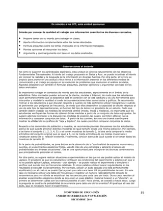 En relación a los OFT, esta unidad promueve


Interés por conocer la realidad al trabajar con información cuantitativa de diversos contextos.

•   Propone temas de su interés para trabajar en clases.
•   Aporta información complementaria sobre los temas abordados.
•   Formula preguntas sobre los temas implicados en la información trabajada.
•   Plantea opiniones al interpretar los datos.
•   Argumenta y contraargumenta con base en los datos analizados.




                                         Observaciones al docente

Tal como lo sugieren los aprendizajes esperados, esta unidad se conecta naturalmente con los Objetivos
Fundamentales Transversales. A través del trabajo propuesto en Datos y Azar, se puede incentivar el interés
por conocer la realidad y la búsqueda de la información en diversas fuentes. Por otra parte, el terreno es
propicio para promover una actitud crítica frente a la información presente en los diferentes medios de
comunicación y el trabajo en equipo en la resolución de problemas que involucren el análisis de datos.
Aspectos deseables son también el formular preguntas, plantear opiniones y argumentar con base en los
datos analizados

Es importante trabajar en contextos de interés para los estudiantes, especialmente en el ámbito de la
estadística. Estos contextos pueden extraerse de diarios, revistas o Internet, de modo que los estudiantes
vean permanentemente que la estadística está en conexión con la vida cotidiana y es una herramienta para
interpretar y modelar la realidad a través de representaciones tales como tablas y gráficos. Se recomienda
motivar a los estudiantes a que discutan respecto a cuándo es más pertinente utilizar histogramas y cuándo
es pertinente usar polígonos de frecuencia, de modo que ellos desarrollen la capacidad de decidir respecto al
uso de este tipo de representaciones, en función del tipo de datos y el propósito de un estudio. Dado que
también deben trabajar las medidas de tendencia central (media, moda y mediana), es importante que los
estudiantes verifiquen las formas de obtener dichas medidas a partir de un conjunto de datos agrupados. Se
sugiere además incorporar a la discusión las medidas de posición, las cuales permiten obtener nueva
información y comparar conjuntos de datos. A partir de los cuartiles, esta es una buena ocasión para
mostrar la utilidad de los gráficos de “caja y bigotes”, los cuales permiten comparar conjuntos de datos.

Respecto a los contenidos de población y muestra, se recomienda plantear discusiones con los estudiantes
acerca de qué sucede al tomar distintas muestras de igual tamaño desde una misma población. Por ejemplo,
si se tiene el conjunto {1, 2, 3, 4, 5} y se toman muestras de tamaño 2, la idea sería comparar la media
aritmética del conjunto original que es igual a 3, con la media aritmética de las medias muestrales y
conjeturar acerca de la relación existente. Finalmente, concluir acerca de ¿qué sucede si se toman todas las
muestras de tamaño 2?

En la parte de probabilidades, se pone énfasis en la obtención de la “cardinalidad de espacios muestrales y
eventos, en experimentos aleatorios finitos, usando más de una estrategia y aplicarlo al cálculo de
probabilidades en diversas situaciones”. Esa es una oportunidad para incorporar las técnicas combinatorias
que principalmente potencian el conteo.

Por otra parte, se sugiere realizar situaciones experimentales en las que no sea posible aplicar el modelo de
Laplace. El propósito es que los estudiantes verifiquen las condiciones del experimento y establezcan que si
no es posible aplicar Laplace, entonces – por ejemplo – se puede realizar el experimento o simularlo y
verificar qué sucede con las frecuencias relativas. En otras palabras deben buscar regularidades en los
resultados al ejecutar los lanzamientos. Por ejemplo, utilizar un dado cargado (no está perfectamente
equilibrado) con el cual no se puede fijar a priori que cada cara tiene 1/6 de posibilidades de salir. En este
caso es necesario utilizar una tabla de frecuencias y registrar un número razonablemente elevado de
lanzamientos para ver dónde se estabilizan las frecuencias para cada cara del dado. Otros casos resultan al
analizar experimentos aleatorios donde se deja caer un vaso plástico (material liviano) o un “chinche”. Lo
primero es determinar cuáles son los eventos posibles al caer: hacia arriba, de costado o hacia abajo. Luego
la pregunta es ¿cuál es la probabilidad de ocurrencia para cada uno de los eventos? Al igual que el caso del
dado, aquí es necesario hacer el experimento.


                                        MINISTERIO DE EDUCACIÓN                                                  59
                                   UNIDAD DE CURRICULUM Y EVALUACIÓN
                                              DICIEMBRE 2010
 