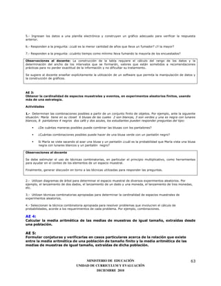 5.- Ingresan los datos a una planilla electrónica y construyen un gráfico adecuado para verificar la respuesta
anterior.

6.- Responden a la pregunta: ¿cuál es la menor cantidad de años que lleva un fumador? ¿Y la mayor?

7.- Responden a la pregunta: ¿cuánto tiempo como mínimo lleva fumando la mayoría de los encuestados?

Observaciones al docente: La construcción de la tabla requiere el cálculo del rango de los datos y la
determinación del ancho de los intervalos que se formarán, valores que están sometidos a recomendaciones
prácticas para no perder exactitud de la información y no dificultar su tratamiento.

Se sugiere al docente enseñar explícitamente la utilización de un software que permita la manipulación de datos y
la construcción de gráficos.



AE 3:
Obtener la cardinalidad de espacios muestrales y eventos, en experimentos aleatorios finitos, usando
más de una estrategia.

Actividades

1.- Determinan las combinaciones posibles a partir de un conjunto finito de objetos. Por ejemplo, ante la siguiente
situación: María tiene en su closet 6 blusas de las cuales 2 son blancas, 3 son verdes y una es negra con lunares
blancos, 8 pantalones 4 negros dos café y dos azules, los estudiantes pueden responder preguntas del tipo:

        ¿De cuántas maneras posibles puede combinar las blusas con los pantalones?

        ¿Cuántas combinaciones posibles puede hacer de una blusa verde con un pantalón negro?

        Si María se viste sacando al azar una blusa y un pantalón ¿cuál es la probabilidad que María vista una blusa
        negra con lunares blancos y un pantalón negro?

Observaciones al docente

Se debe estimular el uso de técnicas combinatorias, en particular el principio multiplicativo, como herramientas
para ayudar en el conteo de los elementos de un espacio muestral.

Finalmente, generar discusión en torno a las técnicas utilizadas para responder las preguntas.


2.- Utilizan diagramas de árbol para determinar el espacio muestral de diversos experimentos aleatorios. Por
ejemplo, el lanzamiento de dos dados, el lanzamiento de un dado y una moneda, el lanzamiento de tres monedas,
etc.

3.- Utilizan técnicas combinatorias apropiadas para determinar la cardinalidad de espacios muestrales de
experimentos aleatorios.

4.- Seleccionan la técnica combinatoria apropiada para resolver problemas que involucren el cálculo de
probabilidades, acorde a los requerimientos de cada problema. Por ejemplo, combinaciones.

AE 4:
Calcular la media aritmética de las medias de muestras de igual tamaño, extraídas desde
una población.

AE 5:
Formular conjeturas y verificarlas en casos particulares acerca de la relación que existe
entre la media aritmética de una población de tamaño finito y la media aritmética de las
medias de muestras de igual tamaño, extraídas de dicha población.



                                       MINISTERIO DE EDUCACIÓN                                                  63
                                  UNIDAD DE CURRICULUM Y EVALUACIÓN
                                             DICIEMBRE 2010
 