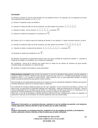 Actividades

1.- Extraen muestras al azar de igual tamaño de una población finita P. Por ejemplo, de una población que tiene
como elementos los números 2, 4, 5, 6, 7, 9:

a) Extraen 5 muestras al azar de tamaño 3.


b) Calculan la media de cada una de las muestras, con esto obtiene los números                   x1 , x 2 , x3 , x 4 , x 5
c) Calculan la media   de los números   x1 , x 2 , x3 , x 4 , x 5   y la denota     X5
d) Calculan la media de la población y la compara con          X4


2.- Extraen, de P, un número mayor de muestras de tamaño 3, por ejemplo 7 y repite el proceso anterior, es decir:


a) Calculan la media de cada una de las muestras, con esto obtiene los números                   x1 , x 2 , x3 , x 4 , x5 , x 6 , x7
c)   Calculan la media la media de los números       x1 , x 2 , x3 , x 4 , x5 , x 6 , x7   y la denota   X7

d) Comparan la media de la población P con      X7

3.- Realizan nuevamente el experimento anterior pero con mayor cantidad de muestras de tamaño 3 y calculan la
media de las medias y la comparan con la media de la población.

4.- Conjeturan acerca de la relación que existe entre la media de las medias de muestras de igual tamaño
extraídas desde una población y la media de ésta.

5.- Verifican la conjetura formulada en casos particulares.



Observaciones al docente Puede resultar útil proponer el uso de la calculadora para generar números aleatorios.
La idea es utilizar la función “aleatorio” para generar números al azar entre 0 y 1. También puede generar números
aleatorios entre 1 y 15, usando la misma función. Cabe mencionar que en esta experiencia también se podría
utilizar una planilla electrónica para generar dichos números.

Esta actividad es una oportunidad para observar la manera en que los estudiantes establecen métodos para generar
muestras aleatorias a partir de un conjunto mayor o población.

En la elección de muestras aleatorias podría ser útil usar “papelitos” con los números de las bolitas y extraer 5 de
ellos al azar. En este punto es importante destacar que cada bolita – dada las condiciones de la elección – tiene la
misma probabilidad de ser escogida que las demás. La comprensión de este hecho apunta a la importancia de la
elección de muestras aleatorias, en el sentido de que no haya un sesgo en el experimento.
Ahora bien, el uso de la calculadora o planilla electrónica permite el mismo resultado que la bolsa con papelitos. El
potencial en este caso es la simulación de números aleatorios entre dos valores dados.




AE 6:
Interpretar información, en contextos diversos, mediante el uso de medidas de posición y de tendencia
central, aplicando criterios referidos al tipo de datos que se están utilizando.

AE 7:
Producir información, en contextos diversos, mediante el uso de medidas de posición y de tendencia
central, aplicando criterios referidos al tipo de datos que se están utilizando.


                                        MINISTERIO DE EDUCACIÓN                                                                        64
                                   UNIDAD DE CURRICULUM Y EVALUACIÓN
                                              DICIEMBRE 2010
 