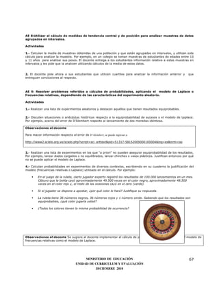 AE 8:Utilizar el cálculo de medidas de tendencia central y de posición para analizar muestras de datos
agrupados en intervalos.

Actividades

1.- Calculan la media de muestras obtenidas de una población y que están agrupadas en intervalos, y utilizan este
cálculo para analizar la muestra. Por ejemplo, en un colegio se toman muestras de estudiantes de edades entre 10
y 11 años para analizar sus pesos. El docente entrega a los estudiantes información relativa a estas muestras en
intervalos y les pide que la analicen utilizando cálculos de la media de estos datos.


2. El docente pide ahora a sus estudiantes que utilicen cuartiles para analizar la información anterior y       que
entreguen conclusiones al respecto.



AE 9: Resolver problemas referidos a cálculos de probabilidades, aplicando el modelo de Laplace o
frecuencias relativas, dependiendo de las características del experimento aleatorio.

Actividades

1.- Realizan una lista de experimentos aleatorios y destacan aquéllos que tienen resultados equiprobables.

2.- Discuten situaciones o anécdotas históricas respecto a la equiprobabilidad de sucesos y el modelo de Laplace:
Por ejemplo, acerca del error de D’Alembert respecto al lanzamiento de dos monedas idénticas.

Observaciones al docente

Para mayor información respecto al error de D’Alembert, se puede ingresar a:

http://www2.scielo.org.ve/scielo.php?script=sci_arttext&pid=S1317-58152009000100004&lng=es&nrm=iso


3.- Realizan una lista de experimentos en los que “a priori” no pueden asegurar equiprobabilidad de los resultados.
Por ejemplo, lanzar dados cargados o no equilibrados, lanzar chinches o vasos plásticos. Justifican entonces por qué
no se puede aplicar el modelo de Laplace.

4.- Calculan probabilidades en experimentos de diversos contextos, escribiendo en su cuaderno la justificación del
modelo (frecuencias relativas o Laplace) utilizado en el cálculo. Por ejemplo:

         En el juego de la ruleta, cierto jugador experto registró los resultados de 100.000 lanzamientos en un mes.
         Obtuvo que la bolita cayó aproximadamente 49.500 veces en el color negro, aproximadamente 48.500
         veces en el color rojo y, el resto de las ocasiones cayó en el cero (verde).

         Si el jugador se dispone a apostar, ¿por qué color lo hará? Justifique su respuesta.

         La ruleta tiene 36 números negros, 36 números rojos y 1 número verde. Sabiendo que los resultados son
         equiprobables, ¿qué color jugaría usted?

         ¿Todos los colores tienen la misma probabilidad de ocurrencia?




Observaciones al docente Se sugiere al docente implementar el cálculo de probabilidades utilizando tanto el modelo de
frecuencias relativas como el modelo de Laplace.




                                          MINISTERIO DE EDUCACIÓN                                                67
                                     UNIDAD DE CURRICULUM Y EVALUACIÓN
                                                DICIEMBRE 2010
 