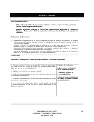 Actividad de Evaluación



Aprendizajes Esperados:


    •   Obtener la cardinalidad de espacios muestrales y eventos, en experimentos aleatorios
        finitos, usando más de una estrategia.

    •   Resolver problemas referidos a cálculos de probabilidades, aplicando el modelo de
        Laplace o frecuencias relativas, dependiendo de las características del experimento
        aleatorio.


Indicadores de Evaluación:


•   Determinan la cardinalidad de un espacio muestral utilizando el principio multiplicativo en diversos
    experimentos aleatorios. Por ejemplo, al lanzar un dado y una moneda, el espacio muestral tiene 6 · 2
    = 12 resultados posibles.
•   Obtienen el número de muestras aleatorias posibles de un tamaño dado que se pueden extraer, sin
    reposición, desde una población de tamaño finito, aplicando el número combinatorio.
•   Seleccionan la técnica combinatoria apropiada para resolver problemas que involucren el cálculo de
    probabilidades, acorde a los requerimientos de cada problema.
•   Asignan probabilidades de ocurrencia a eventos, mediante el modelo de Laplace o las frecuencias
    relativas, de acuerdo a las características del experimento aleatorio.

Instrucciones.

Responda a las siguientes preguntas de acuerdo a las situaciones propuestas.



1. Una caja contiene 6 fichas numeradas del 1 al 6. Se sacan al azar       Criterios de evaluación
tres fichas de una vez. Luego se forman, con las tres fichas sacadas,
todos los números de tres cifras posibles.                                 1. Determinan cardinalidad
                                                                           de un espacio muestral.
a) ¿Cuántos elementos tiene el espacio muestral?
                                                                           2. Obtienen número de
b) ¿Cuál es la probabilidad que al sacar las tres fichas se pueda formar   muestras posibles.
exactamente un número par?
                                                                           3. Calculan la probabilidad de
c) ¿Cuál es la probabilidad que al sacar las tres fichas se pueda formar   un evento utilizando técnicas
al menos un número impar?                                                  de combinatoria.

2. En un curso de 50 estudiantes, ¿cuántas muestras de 5 estudiantes
se pueden seleccionar al azar, sin que se repitan estudiantes en las
distintas muestras?




                                       MINISTERIO DE EDUCACIÓN                                              68
                                  UNIDAD DE CURRICULUM Y EVALUACIÓN
                                             DICIEMBRE 2010
 