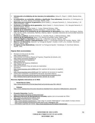•   Introducción a la didáctica de las ciencias y la matemática, Johsua S., Dupin J. (2005), Buenos Aires,
    Colihue.
•   La matemática: su contenido, métodos y significado. Tres volúmenes. Aleksandrov, A; Kolmogorov, A;
    Laurentiev, M y otros. Alianza universidad. Madrid. 1976.
•   Materiales para construir la geometría. Alsina Catalá, C., Burgués Flamerich, C., Fortuny Aymeny, J. M.
    Editorial Síntesis. 1988.
•   Invitación a la didáctica de la geometría. Alsina Catalá, C.; Fortuny Aymeni, J. M.; Burgués Flamerich, C.
    Editorial Síntesis. Madrid.
•   Simetría dinámica. Alsina Catalá, C. Y otros. Editorial Síntesis. 1990.
•   Historia de la matemática. Argüelles Rodríguez, J. Editorial Akal. 1989.
•   Hoja de Cálculo en la enseñanza de las matemáticas en Secundaria. Arias, Nafría, Domínguez, Santiso,
    Díez, Garrán, Timón, Caravantes, Martínez, Villarino, Sáenz Y González. Ediciones de la Universidad Autónoma
    de Madrid. 1992.
•   Funciones y gráficas. Azcárate Giménez, C.; Deulofeu Piquet, J. Editorial Síntesis. 1990.
•   Historia de las Matemáticas. Boyer, C.B. Alianza Universidad Textos. Madrid. 1987.
•   Curso de Álgebra y Geometría. Burgos De, J. Alhambra Longman. Madrid. 1994.
•   La matemática creación y descubrimiento. Cañón, C. Universidad Pontifica de Comillas. Madrid. 1993.
•   Retorno a la Geometría. Colección "La Tortuga de Aquiles". Coxeter, H.S.M. y S.L. Greitzer. DLS-Euler
    Editores. Madrid. 1994.
•   El ingenio en las Matemáticas. Colección "La Tortuga de Aquiles". Honsberger, R. DLS-Euler Editores.
    Madrid. 1994.


Páginas Web recomendadas:

•   Ministerio de Educación de Chile
    http://www.mineduc.cl
•   Instrumentos Curriculares (Mapas de Progreso, Programas de estudio, etc)
    http://www.curriculum-mineduc.cl/
•   Instituto Nacional de Estadísticas
    http://www.ine.cl
•   Red Maestros de Maestros (MINEDUC)
    http://www.rmm.cl
•   Sitio Key Curriculum Press de textos de matemática
    Geometría:
    http://www.keypress.com/x19850.xml (Ver capítulos de lecciones en español)
    Álgebra
    http://www.keypress.com/x19578.xml (Ver capítulos de lecciones en español)
•   Textos para el docente y el estudiante educación secundaria México:
    http://www.reformasecundaria.sep.gob.mx/matematicas/recdidactico.html
    http://telesecundaria.dgme.sep.gob.mx/mat_ed/mat_ed_01.php

Recursos digitales interactivos en la Web:

    -   Portal Educar Chile:
    http://www.educarchile.cl/Portal.Base/Web/verContenido.aspx?ID=186119

    -   Enlaces:
    http://www.catalogored.cl/recursos-educativos-digitales?nivel_educativo=50&subsector_basica=65


•   Proyecto Descartes, España:
    http://recursostic.educacion.es/descartes/web/
•   Biblioteca Nacional de Manipuladores Virtuales, applets de la Universidad de UTAH:
    http://nlvm.usu.edu/es/nav/vlibrary.html
•   EDUTEKA, Portal Educativo, Colombia:
    - http://www.eduteka.org/directorio, luego elegir la carpeta “Matemáticas” o bien desde el enlace directo:
    - http://www.eduteka.org/directorio/index.php?t=sub_pages&cat=204
    - Actividades sugeridas por temas: http://www.eduteka.org/MI/master/interactivate/




                                       MINISTERIO DE EDUCACIÓN                                                   70
                                  UNIDAD DE CURRICULUM Y EVALUACIÓN
                                             DICIEMBRE 2010
 