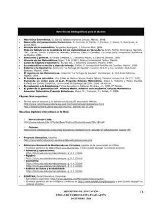 Referencias bibliográficas para el alumno


•   Heurística Geométrica. G. García Talavera Editorial Limusa. México. 1998.
•   Desarrollo del pensamiento Matemático. R. Cantoral, R. Farfán, F. Cordero, J. Alanis, R. Rodríguez, A.
    garza 2003.
•   Historia de la matemática. Argüelles Rodríguez, J. Editorial Akal. 1989.
•   Hoja de Cálculo en la enseñanza de las matemáticas en Secundaria. Arias, Nafría, Domínguez, Santiso,
    Díez, Garrán, Timón, Caravantes, Martínez, Villarino, Sáenz Y González. Ediciones de la Universidad Autónoma
    de Madrid. 1992.
•   Funciones y gráficas. Azcárate Giménez, C.; Deulofeu Piquet, J. Editorial Síntesis. 1990.
•   Historia de las Matemáticas. Boyer, C.B. (1987). Alianza Universidad Textos. Madrid.
•   Curso de Álgebra y Geometría. Burgos De, J. Alhambra Longman. Madrid. 1994.
•   La matemática creación y descubrimiento. Cañón, C. Universidad Pontifica de Comillas. Madrid. 1993.
•   Retorno a la Geometría. Colección "La Tortuga de Aquiles". Coxeter, H.S.M. y S.L. Greitzer. DLS-Euler
    Editores. Madrid. 1994.
•   El ingenio en las Matemáticas. Colección "La Tortuga de Aquiles". Honsberger, R. DLS-Euler Editores.
    Madrid. 1994.
•   El hombre que calculaba. Júlio César de Mello e Souza (Malba Tahan). Editorial Limusa S.A. De C.V., 2002.
•   Buscando un orden para el azar. Proyecto Enlaces Matemática. Araya S. Roberto y Matus Claudia.
    Editado por Centro Comenius, Universidad de Santiago de Chile. 2008. 2ª edición.
•   Introducción a la Estadística. Portus Govinden L. Editorial Mc Graw Hill, 1998. 2ª Edición.
•   El poder de la generalización. Primero Medio. Material del Estudiante. Enlaces Matemática
    Aprender Matemática Creando Soluciones. Moya, M.; Troncoso, M.; Yañez, M. 2008.

Páginas Web sugeridas:

•   Textos para el docente y el estudiante educación secundaria México:
    http://www.reformasecundaria.sep.gob.mx/matematicas/recdidactico.html
    http://telesecundaria.dgme.sep.gob.mx/mat_ed/mat_ed_01.php

Recursos digitales interactivos en la Web:


    -   Portal Educar Chile:
    http://www.educarchile.cl/Portal.Base/Web/verContenido.aspx?ID=186119

    -   Enlaces:
    http://www.catalogored.cl/recursos-educativos-digitales?nivel_educativo=50&subsector_basica=65


•   Proyecto Descartes, España:
    http://recursostic.educacion.es/descartes/web/aplicaciones.php

•   Biblioteca Nacional de Manipuladores Virtuales, applets de la Universidad de UTAH:
    - El enlace genérico es http://nlvm.usu.edu/es/nav, o bien puede escoger los enlaces directos:
    - Números y operaciones:
       http://nlvm.usu.edu/es/nav/category_g_4_t_1.html
    - Álgebra:
       http://nlvm.usu.edu/es/nav/category_g_4_t_2.html
    - Geometría:
       http://nlvm.usu.edu/es/nav/category_g_4_t_3.html
       http://nlvm.usu.edu/es/nav/category_g_4_t_4.html
    - Análisis de Datos y Probabilidad:
       http://nlvm.usu.edu/es/nav/category_g_4_t_5.html

•   EDUTEKA, Portal Educativo, Colombia:
    - Actividades sugeridas: http://www.eduteka.org/MI/master/interactivate/
    - El enlace genérico de las unidades temáticas es http://www.eduteka.org/directorio o bien puede escoger los
      enlaces directos:


                                      MINISTERIO DE EDUCACIÓN                                                71
                                 UNIDAD DE CURRICULUM Y EVALUACIÓN
                                            DICIEMBRE 2010
 