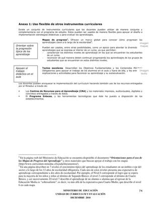 Anexo 1: Uso flexible de otros instrumentos curriculares
  Existe un conjunto de instrumentos curriculares que los docentes pueden utilizar de manera conjunta y
  complementaria con el programa de estudio. Estos pueden ser usados de manera flexible para apoyar el diseño e
  implementación estrategias didácticas y para evaluar los aprendizajes.

                        Mapas de progreso8. Ofrecen un marco global para conocer cómo progresan los
                        aprendizajes clave a lo largo de la escolaridad 9.                       imagen
Orientan sobre                                                                                                        mapas
                        Pueden ser usados, entre otras posibilidades, como un apoyo para abordar la diversidad de
la progresión
                        aprendizajes que se expresa al interior de un curso, ya que permiten:
típica de los           -   caracterizar los distintos niveles de aprendizaje en los que se encuentran los estudiantes
aprendizaje                 de un curso.
                        -   reconocer de qué manera deben continuar progresando los aprendizajes de los grupos de
                            estudiantes que se encuentran en estos distintos niveles.


Apoyan el               Textos escolares. Desarrollan los Objetivos Fundamentales y los Contenidos Mínimos
trabajo                                                                                                            Imagen
                        Obligatorios para apoyar el trabajo de los alumnos en el aula y fuera de ella, y les entregan
didáctico en el         explicaciones y actividades para favorecer su aprendizaje y su autoevaluación.              texto
aula

  Los docentes pueden enriquecer la implementación del currículum haciendo también uso de los recursos entregados
  por el Mineduc a través de:

        Los Centros de Recursos para el Aprendizaje (CRA) y los materiales impresos, audiovisuales, digitales y
        concretos entregados a través de éstos.
        El Programa Enlaces, y las herramientas tecnológicas que éste ha puesto a disposición de los
        establecimientos.




  8
    En la página web del Ministerio de Educación se encuentra disponible el documento “Orientaciones para el uso de
  los Mapas de Progreso del Aprendizaje” y otros materiales que buscan apoyar el trabajo con los mapas
  (http://www.curriculum-mineduc.cl/ayuda/documentos/).
  9
    En una página describen en 7 niveles el crecimiento típico del aprendizaje de los estudiantes en un ámbito o eje del
  sector a lo largo de los 12 años de escolaridad obligatoria. Cada uno de estos niveles presenta una expectativa de
  aprendizaje correspondiente a dos años de escolaridad. Por ejemplo, el Nivel I corresponde al logro que se espera
  para la mayoría de los niños y niñas al término de Segundo Básico; el nivel 2 corresponde al término de Cuarto
  Básico, y así sucesivamente. El nivel 7 describe el aprendizaje de un alumno o alumna que al egresar de la
  Educación Media es “sobresaliente”, es decir, va más allá de la expectativa para Cuarto Medio, que describe el nivel
  6 en cada mapa

                                          MINISTERIO DE EDUCACIÓN                                                    74
                                     UNIDAD DE CURRICULUM Y EVALUACIÓN
                                                DICIEMBRE 2010
 