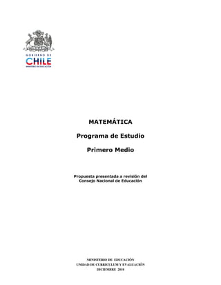 MATEMÁTICA

 Programa de Estudio

      Primero Medio



Propuesta presentada a revisión del
  Consejo Nacional de Educación




      MINISTERIO DE EDUCACIÓN
 UNIDAD DE CURRICULUM Y EVALUACIÓN
            DICIEMBRE 2010
 