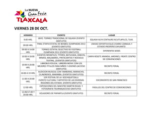 VIERNES 28 DE OCT.
     HORARIO                            EVENTO                                         LUGAR
                    18VO. TORNEO TRADICIONAL DE SQUASH (EVENTO
      9:00 HRS.                                                       SQUASH ALFA CENTAURO ACUITLAPILCO, TLAX.
                                      GRATUITO)
                   FINAL ETAPA ESTATAL DE BEISBOL OLIMPIADAS 2012      UNIDAD DEPORTIVA BLAS CHARRO CARBAJAL Y
     09:00 HRS.
                                  (EVENTO GRATUITO)                         ESTADIO PROSPERO CAHUANTZI.
    09:00 A 14:00       TORNEO ESTATAL SELECTIVO DE FOOTBALL
                                                                                  DIFERENTES SEDES
        HRS.              OLIMPIADA 2012 (EVENTO GRATUITO)
                   EVENTOS INFANTILES: TITERES, BATUCADA, ZANCOS,
    10:00 A 18:00                                                   CARPA ROSETE ARANDA, JARDINES, FRENTE CENTRO
                     MIMOS, MALABARES, PINTACARITAS Y ROCKOLA
        HRS.                                                                      DE CONVENCIONES
                            TEATRAL. (EVENTOS GRATUITOS)
                       LIBROBUS-EDUCAL. LIBRERÍA MOVIL CON LOS
    10:00 A 20:00
                   MEJORES TITULOS PARA NIÑOS Y JOVENES (ACCESO                    RECINTO FERIAL
        HRS.
                                      GRATUITO)
                    AUDICION MUSICAL CON TAMBORAS, MARIACHIS,
   10:00 A 19 HRS.                                                                 RECINTO FERIAL
                     CILINDREROS, MARIMBA. (EVENTOS GRATUITOS)
                          1ER FESTIVAL DE LA XOCHIQUETZALLI.
    11:00 A 20:00
                     EVENTO CULTURAL Y ARTISTICO DE LAS DIVERSAS           EXCONVENTO DE SAN FRANCISCO
        HRS.
                       REGIONES DEL ESTADO. (EVENTO GRATUITO)
                      EXPOSICIONES DEL MAESTRO MARTIN ROJAS Y
     12:00 HRS.                                                         PASILLOS DEL CENTRO DE CONVENCIONES
                        FOTOGRAFIA TAURINA(ACCESO GRATUITO)
    12:00/17:00 Y
                      VOLADORES DE PAPANTLA (EVENTO GRATUITO)                      RECINTO FERIAL
     20:00 HRS.
 