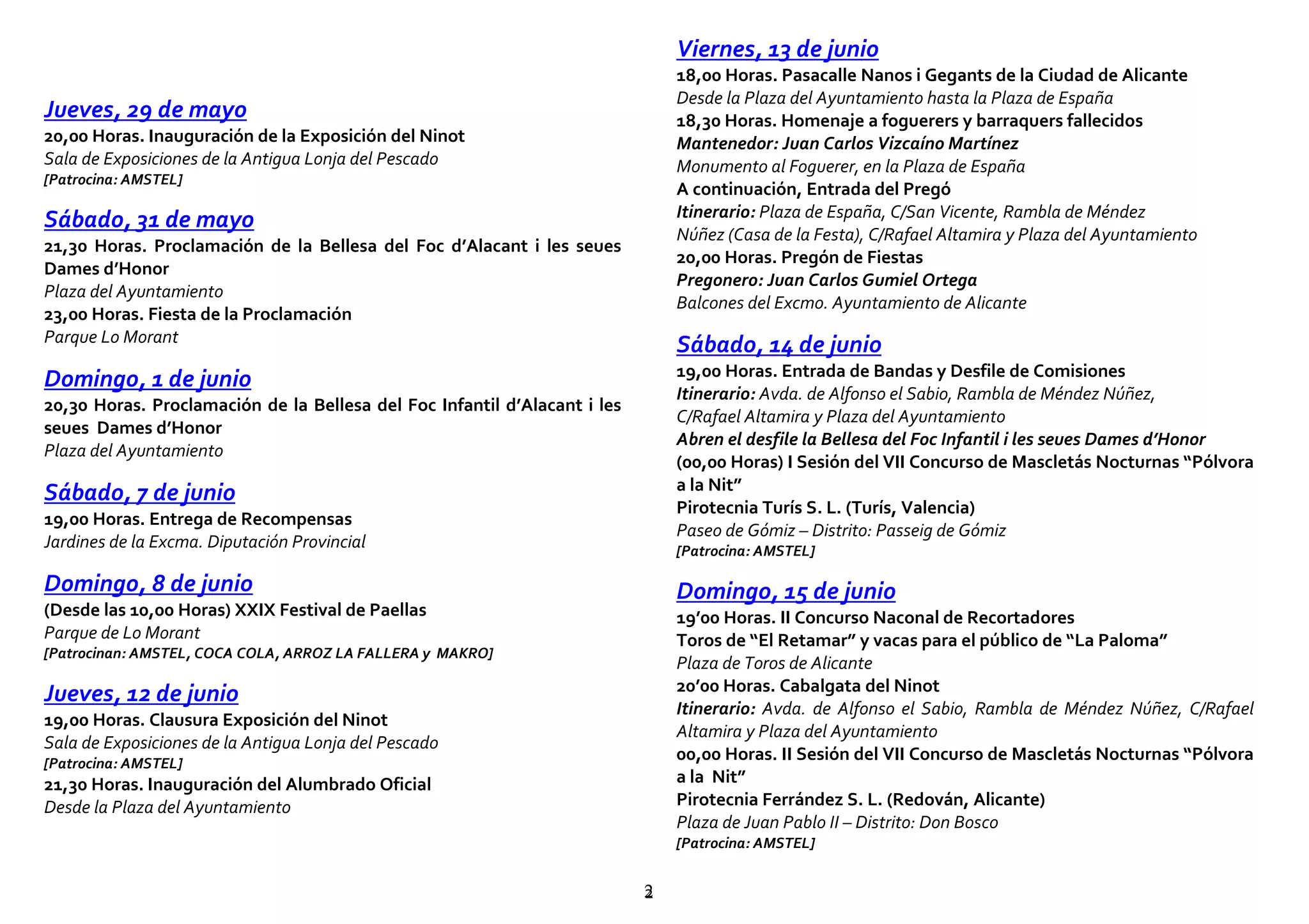 22
Jueves, 29 de mayo
20,00 Horas. Inauguración de la Exposición del Ninot
Sala de Exposiciones de la Antigua Lonja del Pescado
[Patrocina: AMSTEL]
Sábado, 31 de mayo
21,30 Horas. Proclamación de la Bellesa del Foc d’Alacant i les seues
Dames d’Honor
Plaza del Ayuntamiento
23,00 Horas. Fiesta de la Proclamación
Parque Lo Morant
Domingo, 1 de junio
20,30 Horas. Proclamación de la Bellesa del Foc Infantil d’Alacant i les
seues Dames d’Honor
Plaza del Ayuntamiento
Sábado, 7 de junio
19,00 Horas. Entrega de Recompensas
Jardines de la Excma. Diputación Provincial
Domingo, 8 de junio
(Desde las 10,00 Horas) XXIX Festival de Paellas
Parque de Lo Morant
[Patrocinan: AMSTEL, COCA COLA, ARROZ LA FALLERA y MAKRO]
Jueves, 12 de junio
19,00 Horas. Clausura Exposición del Ninot
Sala de Exposiciones de la Antigua Lonja del Pescado
[Patrocina: AMSTEL]
21,30 Horas. Inauguración del Alumbrado Oficial
Desde la Plaza del Ayuntamiento
Viernes, 13 de junio
18,00 Horas. Pasacalle Nanos i Gegants de la Ciudad de Alicante
Desde la Plaza del Ayuntamiento hasta la Plaza de España
18,30 Horas. Homenaje a foguerers y barraquers fallecidos
Mantenedor: Juan Carlos Vizcaíno Martínez
Monumento al Foguerer, en la Plaza de España
A continuación, Entrada del Pregó
Itinerario: Plaza de España, C/San Vicente, Rambla de Méndez
Núñez (Casa de la Festa), C/Rafael Altamira y Plaza del Ayuntamiento
20,00 Horas. Pregón de Fiestas
Pregonero: Juan Carlos Gumiel Ortega
Balcones del Excmo. Ayuntamiento de Alicante
Sábado, 14 de junio
19,00 Horas. Entrada de Bandas y Desfile de Comisiones
Itinerario: Avda. de Alfonso el Sabio, Rambla de Méndez Núñez,
C/Rafael Altamira y Plaza del Ayuntamiento
Abren el desfile la Bellesa del Foc Infantil i les seues Dames d’Honor
(00,00 Horas) I Sesión del VII Concurso de Mascletás Nocturnas “Pólvora
a la Nit”
Pirotecnia Turís S. L. (Turís, Valencia)
Paseo de Gómiz – Distrito: Passeig de Gómiz
[Patrocina: AMSTEL]
Domingo, 15 de junio
19’00 Horas. II Concurso Naconal de Recortadores
Toros de “El Retamar” y vacas para el público de “La Paloma”
Plaza de Toros de Alicante
20’00 Horas. Cabalgata del Ninot
Itinerario: Avda. de Alfonso el Sabio, Rambla de Méndez Núñez, C/Rafael
Altamira y Plaza del Ayuntamiento
00,00 Horas. II Sesión del VII Concurso de Mascletás Nocturnas “Pólvora
a la Nit”
Pirotecnia Ferrández S. L. (Redován, Alicante)
Plaza de Juan Pablo II – Distrito: Don Bosco
[Patrocina: AMSTEL]
 