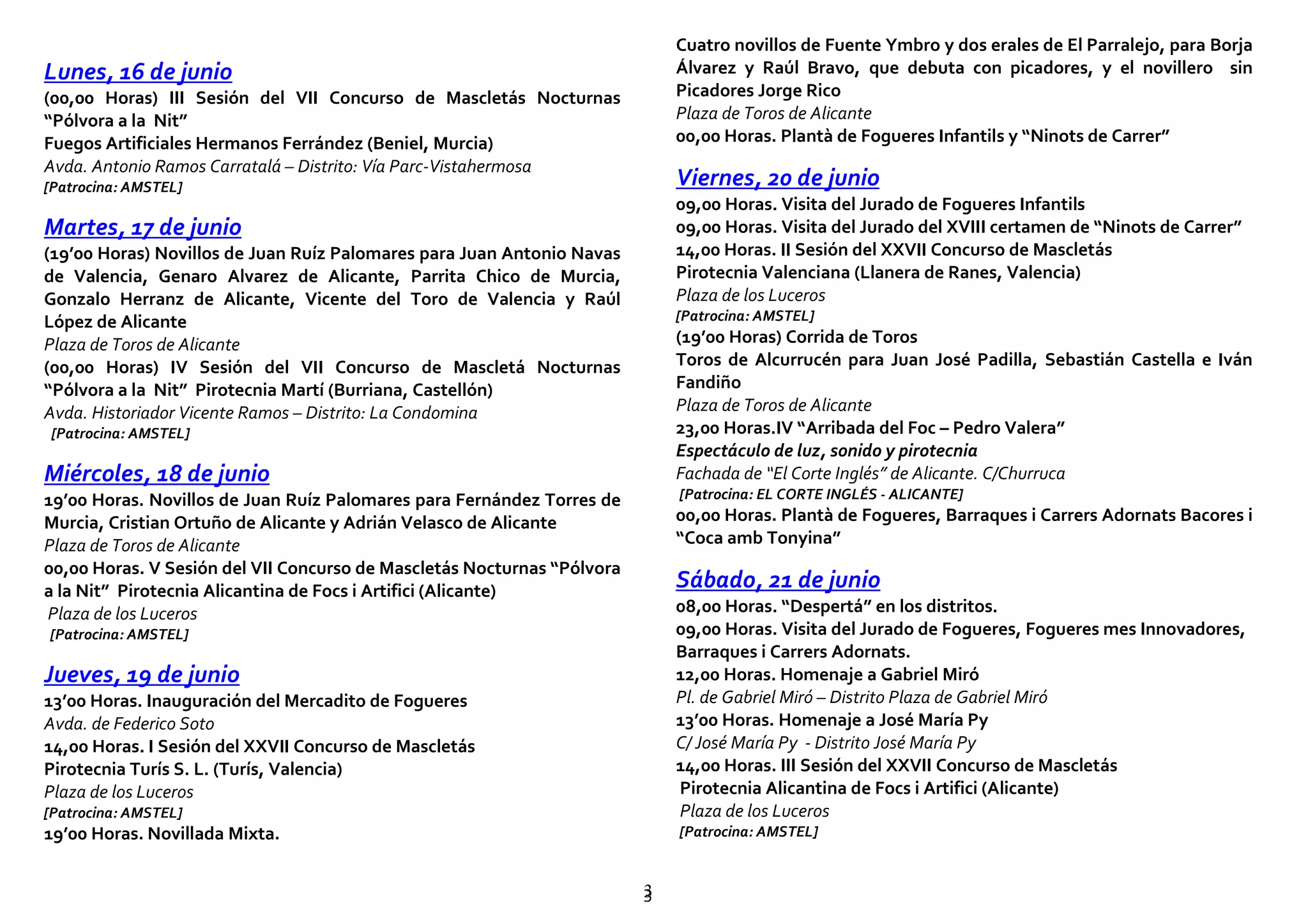 33
Lunes, 16 de junio
(00,00 Horas) III Sesión del VII Concurso de Mascletás Nocturnas
“Pólvora a la Nit”
Fuegos Artificiales Hermanos Ferrández (Beniel, Murcia)
Avda. Antonio Ramos Carratalá – Distrito: Vía Parc-Vistahermosa
[Patrocina: AMSTEL]
Martes, 17 de junio
(19’00 Horas) Novillos de Juan Ruíz Palomares para Juan Antonio Navas
de Valencia, Genaro Alvarez de Alicante, Parrita Chico de Murcia,
Gonzalo Herranz de Alicante, Vicente del Toro de Valencia y Raúl
López de Alicante
Plaza de Toros de Alicante
(00,00 Horas) IV Sesión del VII Concurso de Mascletá Nocturnas
“Pólvora a la Nit” Pirotecnia Martí (Burriana, Castellón)
Avda. Historiador Vicente Ramos – Distrito: La Condomina
[Patrocina: AMSTEL]
Miércoles, 18 de junio
19’00 Horas. Novillos de Juan Ruíz Palomares para Fernández Torres de
Murcia, Cristian Ortuño de Alicante y Adrián Velasco de Alicante
Plaza de Toros de Alicante
00,00 Horas. V Sesión del VII Concurso de Mascletás Nocturnas “Pólvora
a la Nit” Pirotecnia Alicantina de Focs i Artifici (Alicante)
Plaza de los Luceros
[Patrocina: AMSTEL]
Jueves, 19 de junio
13’00 Horas. Inauguración del Mercadito de Fogueres
Avda. de Federico Soto
14,00 Horas. I Sesión del XXVII Concurso de Mascletás
Pirotecnia Turís S. L. (Turís, Valencia)
Plaza de los Luceros
[Patrocina: AMSTEL]
19’00 Horas. Novillada Mixta.
Cuatro novillos de Fuente Ymbro y dos erales de El Parralejo, para Borja
Álvarez y Raúl Bravo, que debuta con picadores, y el novillero sin
Picadores Jorge Rico
Plaza de Toros de Alicante
00,00 Horas. Plantà de Fogueres Infantils y “Ninots de Carrer”
Viernes, 20 de junio
09,00 Horas. Visita del Jurado de Fogueres Infantils
09,00 Horas. Visita del Jurado del XVIII certamen de “Ninots de Carrer”
14,00 Horas. II Sesión del XXVII Concurso de Mascletás
Pirotecnia Valenciana (Llanera de Ranes, Valencia)
Plaza de los Luceros
[Patrocina: AMSTEL]
(19’00 Horas) Corrida de Toros
Toros de Alcurrucén para Juan José Padilla, Sebastián Castella e Iván
Fandiño
Plaza de Toros de Alicante
23,00 Horas.IV “Arribada del Foc – Pedro Valera”
Espectáculo de luz, sonido y pirotecnia
Fachada de “El Corte Inglés” de Alicante. C/Churruca
[Patrocina: EL CORTE INGLÉS - ALICANTE]
00,00 Horas. Plantà de Fogueres, Barraques i Carrers Adornats Bacores i
“Coca amb Tonyina”
Sábado, 21 de junio
08,00 Horas. “Despertá” en los distritos.
09,00 Horas. Visita del Jurado de Fogueres, Fogueres mes Innovadores,
Barraques i Carrers Adornats.
12,00 Horas. Homenaje a Gabriel Miró
Pl. de Gabriel Miró – Distrito Plaza de Gabriel Miró
13’00 Horas. Homenaje a José María Py
C/ José María Py - Distrito José María Py
14,00 Horas. III Sesión del XXVII Concurso de Mascletás
Pirotecnia Alicantina de Focs i Artifici (Alicante)
Plaza de los Luceros
[Patrocina: AMSTEL]
 