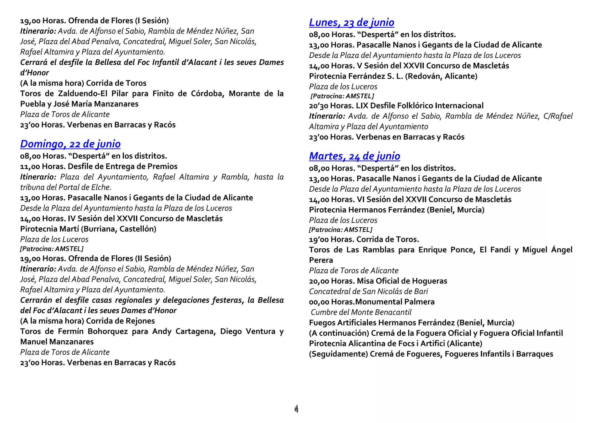 44
19,00 Horas. Ofrenda de Flores (I Sesión)
Itinerario: Avda. de Alfonso el Sabio, Rambla de Méndez Núñez, San
José, Plaza del Abad Penalva, Concatedral, Miguel Soler, San Nicolás,
Rafael Altamira y Plaza del Ayuntamiento.
Cerrará el desfile la Bellesa del Foc Infantil d’Alacant i les seues Dames
d’Honor
(A la misma hora) Corrida de Toros
Toros de Zalduendo-El Pilar para Finito de Córdoba, Morante de la
Puebla y José María Manzanares
Plaza de Toros de Alicante
23’00 Horas. Verbenas en Barracas y Racós
Domingo, 22 de junio
08,00 Horas. “Despertá” en los distritos.
11,00 Horas. Desfile de Entrega de Premios
Itinerario: Plaza del Ayuntamiento, Rafael Altamira y Rambla, hasta la
tribuna del Portal de Elche.
13,00 Horas. Pasacalle Nanos i Gegants de la Ciudad de Alicante
Desde la Plaza del Ayuntamiento hasta la Plaza de los Luceros
14,00 Horas. IV Sesión del XXVII Concurso de Mascletás
Pirotecnia Martí (Burriana, Castellón)
Plaza de los Luceros
[Patrocina: AMSTEL]
19,00 Horas. Ofrenda de Flores (II Sesión)
Itinerario: Avda. de Alfonso el Sabio, Rambla de Méndez Núñez, San
José, Plaza del Abad Penalva, Concatedral, Miguel Soler, San Nicolás,
Rafael Altamira y Plaza del Ayuntamiento.
Cerrarán el desfile casas regionales y delegaciones festeras, la Bellesa
del Foc d’Alacant i les seues Dames d’Honor
(A la misma hora) Corrida de Rejones
Toros de Fermín Bohorquez para Andy Cartagena, Diego Ventura y
Manuel Manzanares
Plaza de Toros de Alicante
23’00 Horas. Verbenas en Barracas y Racós
Lunes, 23 de junio
08,00 Horas. “Despertá” en los distritos.
13,00 Horas. Pasacalle Nanos i Gegants de la Ciudad de Alicante
Desde la Plaza del Ayuntamiento hasta la Plaza de los Luceros
14,00 Horas. V Sesión del XXVII Concurso de Mascletás
Pirotecnia Ferrández S. L. (Redován, Alicante)
Plaza de los Luceros
[Patrocina: AMSTEL]
20’30 Horas. LIX Desfile Folklórico Internacional
Itinerario: Avda. de Alfonso el Sabio, Rambla de Méndez Núñez, C/Rafael
Altamira y Plaza del Ayuntamiento
23’00 Horas. Verbenas en Barracas y Racós
Martes, 24 de junio
08,00 Horas. “Despertá” en los distritos.
13,00 Horas. Pasacalle Nanos i Gegants de la Ciudad de Alicante
Desde la Plaza del Ayuntamiento hasta la Plaza de los Luceros
14,00 Horas. VI Sesión del XXVII Concurso de Mascletás
Pirotecnia Hermanos Ferrández (Beniel, Murcia)
Plaza de los Luceros
[Patrocina: AMSTEL]
19’00 Horas. Corrida de Toros.
Toros de Las Ramblas para Enrique Ponce, El Fandi y Miguel Ángel
Perera
Plaza de Toros de Alicante
20,00 Horas. Misa Oficial de Hogueras
Concatedral de San Nicolás de Bari
00,00 Horas.Monumental Palmera
Cumbre del Monte Benacantil
Fuegos Artificiales Hermanos Ferrández (Beniel, Murcia)
(A continuación) Cremá de la Foguera Oficial y Foguera Oficial Infantil
Pirotecnia Alicantina de Focs i Artifici (Alicante)
(Seguídamente) Cremá de Fogueres, Fogueres Infantils i Barraques
 