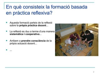 En què consisteix la formació basada en pràctica reflexiva? Aquesta formació parteix de la reflexió sobre la  pròpia pràctica docent ... La reflexió es duu a terme d’una manera  sistemàtica i cooperativa ... Arribem a  prendre consciència  de la pròpia actuació docent... ... 
