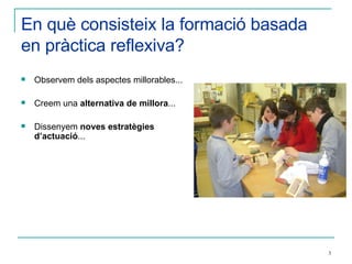 En què consisteix la formació basada en pràctica reflexiva? Observem dels aspectes millorables...  Creem una  alternativa de millora ... Dissenyem  noves estratègies d’actuació ... 