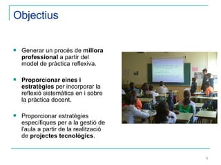Objectius Generar un procés de  millora professional  a partir del model de pràctica reflexiva. Proporcionar eines i estratègies  per incorporar la reflexió sistemàtica en i sobre la pràctica docent. Proporcionar estratègies específiques per a la gestió de l'aula a partir de la realització de  projectes tecnològics . 