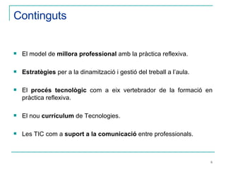 Continguts El model de  millora professional  amb la pràctica reflexiva. Estratègies  per a la dinamització i gestió del treball a l’aula. El  procés tecnològic  com a eix vertebrador de la formació en pràctica reflexiva. El nou  currículum  de Tecnologies. Les TIC com a  suport a la comunicació  entre professionals.   