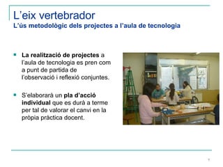 L’eix vertebrador L’ús metodològic dels projectes a l’aula de tecnologia La realització de projectes  a l’aula de tecnologia es pren com a punt de partida de l’observació i reflexió conjuntes.  S’elaborarà un  pla d’acció individual  que es durà a terme per tal de valorar el canvi en la pròpia pràctica docent. 