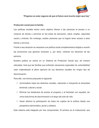  
           “Progreso es estar seguros de que el futuro será mucho mejor que hoy”



Protección social para la familia

Las políticas sociales tienen como objetivo ofrecer a las personas el acceso a un

conjunto de bienes y servicios en las áreas de educación, salud, empleo, seguridad

social y vivienda. Sin embargo, existen personas que no logran tener acceso a esos

bienes y servicios.

Frente a esa situación es necesaria una política social complementaria dirigida a revertir

las privaciones que generan exclusión y, por tanto, vulneran los derechos de las

persona.

Nuestra política se centra en un Sistema de Protección Social que, de manera

articulada, hará que las familias que enfrentan situaciones especiales de vulnerabilidad

vean materializado el pleno ejercicio de sus derechos sociales sin ningún tipo de

discriminación.

Para ello, nos hemos propuesto lo siguiente:

   •   Universalizar todos los derechos sociales, valorando e incluyendo la diversidad

       territorial, cultural y social.

   •   Eliminar los obstáculos de acceso al progreso y al bienestar con equidad, así

       como toda forma de discriminación a lo largo del ciclo de vida.

   •   Hacer efectiva la participación de todos los sujetos de la política desde una

       perspectiva democrática, plural y solidaria.

Este sistema está integrado por tres componentes. El primero es el institucional, que
 