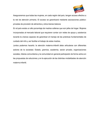  
Aseguraremos que todas las mujeres, en cada región del país, tengan acceso efectivo a

la red de atención primaria. El acceso se garantizará mediante asociaciones público-

privadas de provisión de alimentos y otros bienes básicos

En el país existe un alto porcentaje de madres solteras que son jefes de hogar. Mujeres

incorporadas al mercado laboral que requieren contar con redes de apoyo y asistencia

durante la crianza capaces de garantizar el manejo de las prácticas fundamentales de

cuidado del niño y así facilitar el trabajo de estas madres.

Juntos podemos hacerlo: la atención materno-infantil debe articularse con diferentes

actores de la sociedad. Estado, gremios, academia, sector privado, organizaciones

sociales, líderes comunitarios y la comunidad en general participarán de forma activa en

las propuestas de soluciones y en la ejecución de las distintas modalidades de atención

materno-infantil.
 