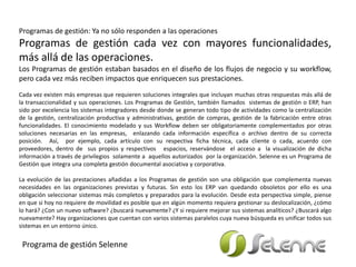 Programas de gestión: Ya no sólo responden a las operaciones
Programas de gestión cada vez con mayores funcionalidades,
más allá de las operaciones.
Los Programas de gestión estaban basados en el diseño de los flujos de negocio y su workflow,
pero cada vez más reciben impactos que enriquecen sus prestaciones.
Cada vez existen más empresas que requieren soluciones integrales que incluyan muchas otras respuestas más allá de
la transaccionalidad y sus operaciones. Los Programas de Gestión, también llamados sistemas de gestión o ERP, han
sido por excelencia los sistemas integradores desde donde se generan todo tipo de actividades como la centralización
de la gestión, centralización productiva y administrativas, gestión de compras, gestión de la fabricación entre otras
funcionalidades. El conocimiento modelado y sus Workflow deben ser obligatoriamente complementados por otras
soluciones necesarias en las empresas, enlazando cada información específica o archivo dentro de su correcta
posición. Así, por ejemplo, cada artículo con su respectiva ficha técnica, cada cliente o cada, acuerdo con
proveedores, dentro de sus propios y respectivos espacios, reservándose el acceso a la visualización de dicha
información a través de privilegios solamente a aquellos autorizados por la organización. Selenne es un Programa de
Gestión que integra una completa gestión documental asociativa y corporativa.
La evolución de las prestaciones añadidas a los Programas de gestión son una obligación que complementa nuevas
necesidades en las organizaciones previstas y futuras. Sin esto los ERP van quedando obsoletos por ello es una
obligación seleccionar sistemas más completos y preparados para la evolución. Desde esta perspectiva simple, piense
en que si hoy no requiere de movilidad es posible que en algún momento requiera gestionar su deslocalización, ¿cómo
lo hará? ¿Con un nuevo software? ¿buscará nuevamente? ¿Y si requiere mejorar sus sistemas analíticos? ¿Buscará algo
nuevamente? Hay organizaciones que cuentan con varios sistemas paralelos cuya nueva búsqueda es unificar todos sus
sistemas en un entorno único.
Programa de gestión Selenne
 