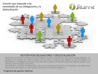 GESTIÓN POR DELEGACIONES Y DESLOCALIZACIÓN
Gestionado como Entornos Distribuidos permite simplificar el acceso a la información a los usuarios de cada delegación. Por
ejemplo, en el momento de acceder al sistema con una clave y contraseña, éste identifica su nivel de privilegio o la
pertenecencia a una delegación concreta. Si fuera esto último, podría ver la información (facturas, albaranes, pedidos, otros)
sólo de su centro de origen y no del resto.
Adicionalmente a la gestión de delegaciones, se le suma la necesidad de interactuar con proveedores o con determinadas
webs propias o ajenas para consumir o publicar información con propósitos específicos.
Solución que responde a las
necesidades de sus Delegaciones y la
deslocalización
Programa de gestión Selenne
 