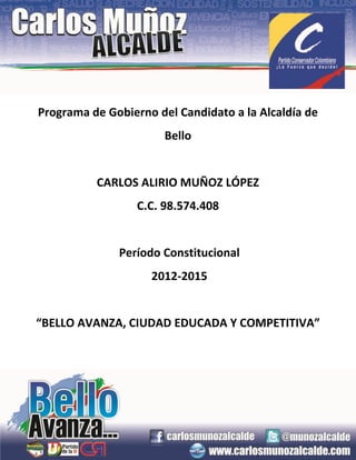 Programa de Gobierno del Candidato a la Alcaldía de
                       Bello


          CARLOS ALIRIO MUÑOZ LÓPEZ
                  C.C. 98.574.408


              Período Constitucional
                    2012-2015


“BELLO AVANZA, CIUDAD EDUCADA Y COMPETITIVA”
 