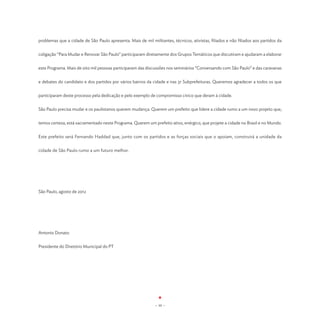 problemas que a cidade de São Paulo apresenta. Mais de mil militantes, técnicos, ativistas, filiados e não filiados aos partidos da


coligação “Para Mudar e Renovar São Paulo” participaram diretamente dos Grupos Temáticos que discutiram e ajudaram a elaborar


este Programa. Mais de oito mil pessoas participaram das discussões nos seminários “Conversando com São Paulo” e das caravanas


e debates do candidato e dos partidos por vários bairros da cidade e nas 31 Subprefeituras. Queremos agradecer a todos os que


participaram deste processo pela dedicação e pelo exemplo de compromisso cívico que deram à cidade.


São Paulo precisa mudar e os paulistanos querem mudança. Querem um prefeito que lidere a cidade rumo a um novo projeto que,


temos certeza, está sacramentado neste Programa. Querem um prefeito ativo, enérgico, que projete a cidade no Brasil e no Mundo.


Este prefeito será Fernando Haddad que, junto com os partidos e as forças sociais que o apoiam, construirá a unidade da


cidade de São Paulo rumo a um futuro melhor.




São Paulo, agosto de 2012




Antonio Donato


Presidente do Diretório Municipal do PT




                                                              - 10 -
 