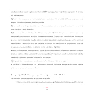 cidadão, com o devido respeito exigido por lei, inclusive os LGBTs e outras populações marginalizadas, na perspectiva da plenitude

dos Direitos Humanos;

D) Cultura – abrir os equipamentos municipais de cultura à produção cultural da comunidade LGBT para que a mesma possa

expressar com liberdade sua maneira de ser e sua dignidade;

E) Nome social - tornar obrigatório o uso do nome social de travestis e transexuais nos serviços públicos de atendimento cotidiano

pois é com ele que a pessoa se identifica;

F) Criar Centros de Referência e Combate à Homofobia em todas as regiões de São Paulo. Este equipamento social será implementado

de forma articulada com outros serviços de combate às desigualdades e contará com: (1) advogados que providenciem

processos de criminalização das situações de discriminação e violação de direitos; (2) psicólogos que auxiliem as vítimas

de preconceito; (3) assistentes sociais que orientem e encaminhem LGBTs em situação de vulnerabilidade social aos

serviços de atenção e proteção que os ajudem a retomar sua vida com dignidade;

G) Dotar a Coordenadoria da Diversidade Sexual (CADS) de recursos humanos, materiais e orçamentários para cumprir sua missão

de articular as políticas públicas que atendem diretamente a população LGBT; implantar uma unidade móvel, subordinada ao CADS,

para divulgar e promover os direitos e da cidadania LGBT em São Paulo;

H) Ampliar, detalhar e analisar o mapeamento de ocorrências homofóbicas no âmbito do município;

I) Fortalecer o Conselho Municipal LGBT revendo suas atribuições, composição e forma de eleição para que seja

efetivamente representativo da comunidade.




Promoção da Igualdade Racial: uma proposta para voltarmos a governar a cidade de São Paulo.

São diretrizes da promoção da igualdade racial na cidade de São Paulo:

	       • Adotar o princípio da não discriminação nas políticas sociais, o que significa diagnosticar, localizar, planejar, definir diretrizes




                                                                  - 102 -
 