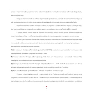 e metas e implementar ações para eliminar fontes de discriminação direta e indireta, bem como todas as formas de desigualdades,

preconceito e racismo;

	        • Assegurar a transversalidade das políticas de promoção da igualdade racial, superação do racismo e melhor condição de

vida para a população negra, no âmbito das secretarias e demais órgãos da administração pública na cidade de São Paulo;

	        • Implementar e ampliar na esfera municipal as políticas, os programas e as ações afirmativas dirigidas à população negra,

que foram consolidadas nos oito anos de governo Lula e que tem continuidade no governo da Presidenta Dilma Rousseff;

	        • Capacitar gestores públicos através de programas educativos que, por sua natureza, possam garantir a aceitação e o

cumprimento dessas políticas e modificar as disposições e práticas administrativas que sejam incompatíveis com as mesmas;

	        • Garantir ações e programas específicos de políticas públicas que contribuam com o empoderamento da população negra

no mercado de trabalho, bem como, investir no fortalecimento institucional das organizações do movimento negro paulistano.

Para tanto foram formuladas as seguintes propostas:

A) Criar a Secretaria Municipal de Promoção da Igualdade Racial (SMPIR), e estabelecer responsabilidades na estrutura central e

nas subprefeituras, para garantir capilaridade das políticas e ações;

B) Fortalecer o Conselho Municipal de Promoção da Igualdade Racial, com vistas a estimular a representação institucional das

organizações que combatem o racismo na sociedade paulistana;

C) Elaboração de um Plano Municipal de Promoção da Igualdade Racial para a cidade de São Paulo, tendo como uma de suas

principais ações a implementação do Estatuto da Igualdade Racial, instituído por meio da Lei nº 12.288/10;

D) Ações para a Promoção da Igualdade Racial e Combate às desigualdades raciais na educação:

	        • Fortalecer o Marco Legal promovendo a implementação da Lei nº10.639, sancionada pelo Presidente Lula que torna

obrigatório o ensino da História e Cultura Africana e AfroBrasileira nos estabelecimentos do ensino médio e fundamental, públicos

e privados, promovendo a formação para os profissionais de educação e produção e distribuição de material didático e paradidático;




                                                                - 103 -
 