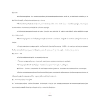 C) Saúde

	          • Implantar programas para prevenção de doenças sexualmente transmissíveis, ações de esclarecimento e prevenção da

gravidez indesejada voltados para adolescentes e jovens;

	          • Realizar Campanha de Saúde Juvenil para tratar de questões como saúde sexual e reprodutiva, drogas, inclusive para

esclarecimento, tratamento e prevenção do consumo de drogas;

	          • Promover programa de incentivo às jovens mulheres para realização de exames ginecológicos ainda na adolescência e

primeira juventude;

	          • Promover programa de orientação, prevenção e combate à obesidade, integrado às escolas e ao Programa Saúde da

Família;

	          • Ampliar o acesso e divulgar as ações dos Centros de Atenção Psicossocial (CAPS) e do programa de redução de danos.

Realizar atividades itinerantes, promovidas pelos postos de saúde, para levar informação e atendimento aos jovens.

D) Cultura e arte

	          • Fortalecer e estimular ações na semana do hip-hop;

	          • Promover programações para a juventude nos diversos equipamentos culturais da cidade;

	          • Criar o projeto “Cidade Grafite”, que visa oferecer aos jovens formação em grafitagem;

	          • Fiscalizar e garantir o cumprimento da lei de Meia-Entrada a jovens nas atividades culturais e esportivas do município;

	          • Realizar um mapeamento do perfil sociocultural dos jovens, promovendo cadastramento dos diversos grupos culturais da

cidade e divulgando-o para possibilitar o apoio às diversas iniciativas juvenis.

E) Comunicação e inclusão digital

F) Criar o projeto Jornais Juvenis Associados, incentivando a criação e/ou ampliação de jornais de movimentos e organizações

juvenis para divulgação das ações culturais, sociais e esportivas dos jovens;




                                                                  - 107 -
 