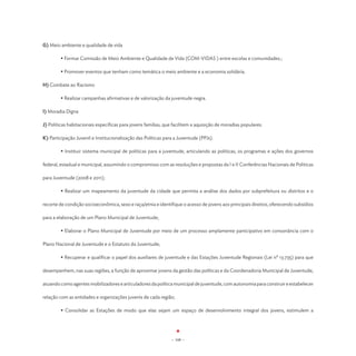 G) Meio ambiente e qualidade de vida

	       • Formar Comissão de Meio Ambiente e Qualidade de Vida (COM-VIDAS ) entre escolas e comunidades.;

	       • Promover eventos que tenham como temática o meio ambiente e a economia solidária.

H) Combate ao Racismo

	       • Realizar campanhas afirmativas e de valorização da juventude negra.

I) Moradia Digna

J) Políticas habitacionais específicas para jovens famílias, que facilitem a aquisição de moradias populares.

K) Participação Juvenil e Institucionalização das Políticas para a Juventude (PPJs).

	       • Instituir sistema municipal de políticas para a juventude, articulando as políticas, os programas e ações dos governos

federal, estadual e municipal, assumindo o compromisso com as resoluções e propostas da I e II Conferências Nacionais de Políticas

para Juventude (2008 e 2011);

	       • Realizar um mapeamento da juventude da cidade que permita a análise dos dados por subprefeitura ou distritos e o

recorte de condição socioeconômica, sexo e raça/etnia e identifique o acesso de jovens aos principais direitos, oferecendo subsídios

para a elaboração de um Plano Municipal de Juventude;

	       • Elaborar o Plano Municipal de Juventude por meio de um processo amplamente participativo em consonância com o

Plano Nacional de Juventude e o Estatuto da Juventude;

	       • Recuperar e qualificar o papel dos auxiliares de juventude e das Estações Juventude Regionais (Lei nº 13.735) para que

desempenhem, nas suas regiões, a função de aproximar jovens da gestão das políticas e da Coordenadoria Municipal de Juventude,

atuando como agentes mobilizadores e articuladores da política municipal de juventude, com autonomia para construir e estabelecer

relação com as entidades e organizações juvenis de cada região;

	       • Consolidar as Estações de modo que elas sejam um espaço de desenvolvimento integral dos jovens, estimulem a




                                                               - 108 -
 