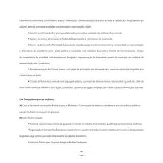 convivência comunitária, possibilitem o acesso à informação, a democratização do acesso ao lazer e à produção e fruição artística e

cultural, além de promover atividades que estimulem a participação cidadã;

	       • Garantir a participação dos jovens na elaboração, execução e avaliação das políticas de juventude;

	       • Apoiar e incentivar a formação de Redes de Organizações e Movimentos de Juventude;

	       • Rever a Lei do Conselho Municipal de Juventude, visando assegurar a democracia interna, com paridade na representação

e alternância da presidência entre poder público e sociedade civil, estrutura burocrática mínima de funcionamento, eleição

de conselheiros da sociedade civil amplamente divulgada e representação da diversidade juvenil do município nas cadeiras de

representação dos conselheiros;

	       • Reimplementação dos Fóruns Jovens: com papel de articulador das demandas dos jovens na construção da política da

cidade como um todo;

	       • Criação do Portal da Juventude com linguagem própria, que trate dos diversos temas relacionados à juventude, além de

servir como central de referência para ações, campanhas, cadastros de vaga de emprego, atividades culturais, informações úteis etc.




Um Tempo Novo para as Mulheres

A) Criar a Secretaria Municipal de Políticas para as Mulheres -- Com o papel de elaborar, coordenar e articular políticas públicas

para as mulheres no conjunto do governo.

B) Rede Mulher Cidadã

	       • Promover a autonomia econômica e igualdade no mundo do trabalho, incentivando a qualificação profissional das mulheres;

	       • Organização de Campanhas Educativas visando alterar o quadro de divisão sexual de trabalho, diminuindo as desigualdades

de gênero, raça e classe que estão relacionadas ao trabalho doméstico;

	       • Instituir o Prêmio para Empresa Amiga da Mulher Paulistana;




                                                               - 109 -
 