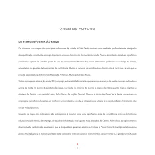ARCO DO FUTURO




UM TEMPO NOVO PARA SÃO PAULO


Os números e os mapas dos principais indicadores da cidade de São Paulo mostram uma realidade profundamente desigual e


desequilibrada, constituída ao longo do próprio processo histórico de formação da cidade. Poucas autoridades estaduais e prefeitos


pensaram e agiram na cidade a partir do uso do planejamento. Muitos dos planos elaborados perderam-se ao longo do tempo,


amarelados nas gavetas da burocracia e da ineficiência. Mudar os rumos e os sentidos dessa história não é fácil, mas é a isto que se


propõe a candidatura de Fernando Haddad à Prefeitura Municipal de São Paulo.


Todos os mapas de educação, renda, IDH, emprego, vulnerabilidade social e equipamentos e serviços de saúde mostram indicadores


acima da média no Centro Expandido da cidade, na média no entorno do Centro e abaixo da média quanto mais as regiões se


afastam do Centro – em sentido Leste, Sul e Norte. As regiões Central, Oeste e o início das Zonas Sul e Leste concentram os


empregos, os melhores hospitais, as melhores universidades, a renda, a infraestrutura urbana e as oportunidades. Entretanto, não


são as mais populosas.


Quando os mapas dos indicadores são sobrepostos, é possível notar uma significativa área de coincidência entre as deficiências


educacionais, de renda, de emprego, de saúde e de habitação nos lugares mais afastados do Centro. Além disso, as regiões menos


desenvolvidas também são aquelas em que a desigualdade gera mais violência. Embora o Plano Diretor Estratégico, elaborado na


gestão Marta Suplicy, já tivesse apontado esta realidade e indicado ações e instrumentos para enfrentá-la, a gestão Serra/Kassab




                                                               - 11 -
 