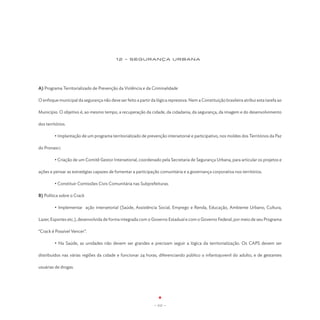 12 - SEGURANÇA URBANA




A) Programa Territorializado de Prevenção da Violência e da Criminalidade

O enfoque municipal da segurança não deve ser feito a partir da lógica repressiva. Nem a Constituição brasileira atribui esta tarefa ao

Município. O objetivo é, ao mesmo tempo, a recuperação da cidade, da cidadania, da segurança, da imagem e do desenvolvimento

dos territórios.

	        • Implantação de um programa territorializado de prevenção intersetorial e participativo, nos moldes dos Territórios da Paz

do Pronasci.

	        • Criação de um Comitê Gestor Intersetorial, coordenado pela Secretaria de Segurança Urbana, para articular os projetos e

ações e pensar as estratégias capazes de fomentar a participação comunitária e a governança corporativa nos territórios.

	        • Constituir Comissões Civis Comunitária nas Subprefeituras.

B) Política sobre o Crack

	        • Implementar ação intersetorial (Saúde, Assistência Social, Emprego e Renda, Educação, Ambiente Urbano, Cultura,

Lazer, Esportes etc.), desenvolvida de forma integrada com o Governo Estadual e com o Governo Federal, por meio de seu Programa

“Crack é Possível Vencer”.

	        • Na Saúde, as unidades não devem ser grandes e precisam seguir a lógica da territorialização. Os CAPS devem ser

distribuídos nas várias regiões da cidade e funcionar 24 horas, diferenciando público o infantojuvenil do adulto, e de gestantes

usuárias de drogas.




                                                                - 111 -
 