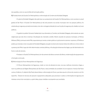 tais questões, como no caso da falta de iluminação pública.

D) Fortalecimento da Guarda Civil Metropolitana e reformulação do Convênio de Atividade Delegada

	       • A ação da Atividade Delegada não pode levar ao sucateamento da Guarda Civil Metropolitana, como acontece na atual

gestão de São Paulo. A Guarda Civil Metropolitana já não está presente nas escolas municipais nem nos parques públicos, foi

substituída por segurança privada terceirizada, e tem alto contingente afastado de suas funções de segurança do cidadão nos locais

públicos;

	       • A gestão do prefeito Fernando Haddad dará nova dimensão ao Convênio da Atividade Delegada, reformulando seu texto

original para que este não se restrinja à fiscalização dos chamados camelôs. Mesmo atuando em posturas municipais, os Policias

Militares (PMs) continuam sendo PMs, responsáveis por manter a ordem pública e o policiamento ostensivo-repressivo. A Prefeitura

poderá, por exemplo, incluir nas ações de Atividade Delegada a atuação nos bairros de maiores índices de violência e crimes onde só

a presença dos PMs é capaz de inibir determinadas condutas delitivas, a fiscalização de desmanches ilegais, que são destinatários do

furto e roubo de veículos;

	       • Fortalecer a Guarda Civil Metropolitana com de aumento de efetivo aumento de efetivo, modernização de equipamentos

e formação continuada.

E) Reformulação do Fórum Metropolitano de Segurança

	       • O Fórum Metropolitano de Segurança, criado no início da década de 2000, nos seus melhores momentos chegou a

reunir 25 prefeituras da Região Metropolitana de São Paulo e várias entidades da sociedade civil, em especial o Instituto São Paulo

contra a Violência. A cidade de São Paulo deverá liderar a reformulação do Fórum, que deve assumir a forma de consórcio com fim

específico. Deverá ter estrutura de pessoal e equipamento adequados para processar e avaliar as informações de segurança de

interesse comum dos municípios e, a partir delas, propor medidas e acompanhar seus resultados.




                                                              - 113 -
 