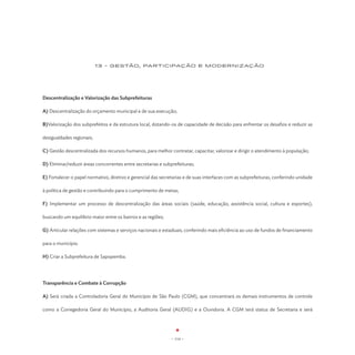 13 - GESTão, participaçÃO E MODERNIZAÇÃO




Descentralização e Valorização das Subprefeituras

A) Descentralização do orçamento municipal e de sua execução;

B)Valorização dos subprefeitos e da estrutura local, dotando-os de capacidade de decisão para enfrentar os desafios e reduzir as

desigualdades regionais;

C) Gestão descentralizada dos recursos humanos, para melhor contratar, capacitar, valorizar e dirigir o atendimento à população;

D) Eliminar/reduzir áreas concorrentes entre secretarias e subprefeituras;

E) Fortalecer o papel normativo, diretivo e gerencial das secretarias e de suas interfaces com as subprefeituras, conferindo unidade

à política de gestão e contribuindo para o cumprimento de metas;

F) Implementar um processo de descentralização das áreas sociais (saúde, educação, assistência social, cultura e esportes),

buscando um equilíbrio maior entre os bairros e as regiões;

G) Articular relações com sistemas e serviços nacionais e estaduais, conferindo mais eficiência ao uso de fundos de financiamento

para o município.

H) Criar a Subprefeitura de Sapopemba.




Transparência e Combate à Corrupção

A) Será criada a Controladoria Geral do Município de São Paulo (CGM), que concentrará os demais instrumentos de controle

como a Corregedoria Geral do Município, a Auditoria Geral (AUDIG) e a Ouvidoria. A CGM terá status de Secretaria e será




                                                              - 114 -
 
