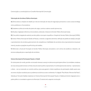Comunicação e a constituição de um Conselho Municipal de Comunicação.




Valorização dos Servidores Públicos Municipais

A) Democratizar as relações de trabalho por meio de instituição de mesas de negociação permanente e outros canais de diálogo

entre a prefeitura e o funcionalismo;

B) Estabelecer política de revisão dos planos de cargos, carreiras e salários visando aprimorá-las;

C) Atualizar a legislação referente ao funcionalismo, sobretudo o Estatuto do Servidor Público Municipal (1979);

D) Criar política integrada de saúde do servidor público municipal e requalificar o Hospital do Servidor Público Municipal (HSPM);

E) Instituir Política Municipal de Gestão de Pessoas, contendo os seguintes elementos: definição de padrões de seleção, alocação

e aproveitamento de servidores, gerenciamento de competências e habilidades dos servidores ativos (aproveitamento de pessoal

interno), estudos e projeções do perfil da força de trabalho;

F) Reformular a Escola de Formação do Servidor Público Municipal, articulando-a com centros de excelência e dotando-a de

estrutura adequada para a capacitação dos servidores.




Sistema Municipal de Participação Popular e Cidadã

Em várias partes do mundo, percebe-se renovado interesse e avanços na democracia participativa direta. As sociedades complexas

do nosso tempo já demonstram os limites claros do sistema político representativo. A combinação dos dois sistemas – representativo

e direto – vem se mostrando um caminho profícuo, tanto para garantir o direito republicano de participação cidadã, quanto para

encontrar soluções inovadoras para os problemas econômicos sociais e ambientais. A coligação “Para Mudar e Renovar São Paulo”,

liderada por Fernando Haddad, implantará um Sistema Municipal de Participação Popular e Cidadã, permitindo integração entre o

poder público e a sociedade no governo do Município. O sistema terá a seguinte constituição:




                                                                - 117 -
 