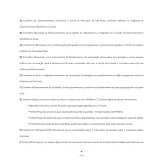 A) Conselho de Desenvolvimento Econômico e Social do Município de São Paulo, conforme definido no Programa de

Desenvolvimento Econômico e Social;

B) Conselhos Municipais de Desenvolvimento Local, ligados às subprefeituras e integrados ao Conselho de Desenvolvimento

Econômico e Social;

C) Conferências Municipais como instâncias de participação social e popular para o planejamento, gestão e controle de políticas

públicas em áreas específicas;

D) Conselhos Municipais, como instrumentos do fortalecimento da participação democrática da população e como espaços

públicos de composição plural e paritária entre Estado e sociedade civil, com a função de formular e controlar a execução das

políticas públicas setoriais;

E) Conselhos ou formas colegiadas semelhantes de participação, fiscalização e acompanhamento em órgãos, programas e ações da

Prefeitura de São Paulo;

F) Conselho de Representantes da Sociedade Civil nas subprefeituras, como forma de fortalecimento da participação popular e do poder

local;

G) Gabinete Digital, como canal direto da relação da população com o Prefeito. O Gabinete Digital terá quatro ferramentas:

	        • Agenda Colaborativa, através da qual a população sugere agendas para o Prefeito;

	        • Prefeito Pergunta, através da qual a sociedade responde a questões e temas lançados pelo Prefeito;

	        • Prefeito Responde, através da qual o prefeito responde a perguntas feitas pela sociedade e selecionadas pelo Gabinete Digital;

	        • Prefeito Escuta, através da qual serão feitas audiências públicas via Internet com bate-papo nas redes sociais.

H) Orçamento Participativo (OP), para permitir que as comunidades atuem e influenciem nas decisões sobre o orçamento público

municipal;

I) Portal da Participação, um espaço digital através do qual será criado um sistema de votação de prioridades pelos eleitores nas




                                                                 - 118 -
 