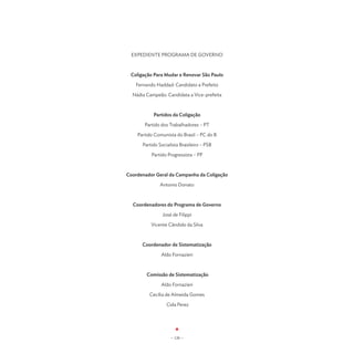 EXPEDIENTE PROGRAMA DE GOVERNO



 Coligação Para Mudar e Renovar São Paulo

   Fernando Haddad: Candidato a Prefeito

  Nádia Campeão: Candidata a Vice-prefeita



           Partidos da Coligação

       Partido dos Trabalhadores – PT

    Partido Comunista do Brasil – PC do B

      Partido Socialista Brasileiro – PSB

          Partido Progressista – PP



Coordenador Geral da Campanha da Coligação

              Antonio Donato



  Coordenadores do Programa de Governo

                José de Filippi

          Vicente Cândido da Silva



      Coordenador de Sistematização

               Aldo Fornazieri



        Comissão de Sistematização

               Aldo Fornazieri

         Cecília de Almeida Gomes

                  Cida Perez




                    - 120 -
 