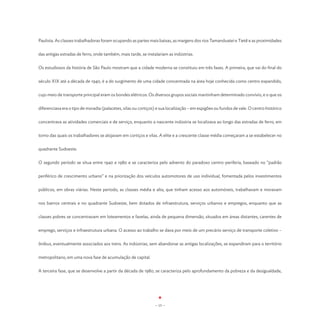 Paulista. As classes trabalhadoras foram ocupando as partes mais baixas, as margens dos rios Tamanduateí e Tietê e as proximidades


das antigas estradas de ferro, onde também, mais tarde, se instalariam as indústrias.


Os estudiosos da história de São Paulo mostram que a cidade moderna se constituiu em três fases. A primeira, que vai do final do


século XIX até a década de 1940, é a do surgimento de uma cidade concentrada na área hoje conhecida como centro expandido,


cujo meio de transporte principal eram os bondes elétricos. Os diversos grupos sociais mantinham determinado convívio, e o que os


diferenciava era o tipo de moradia (palacetes, vilas ou cortiços) e sua localização – em espigões ou fundos de vale. O centro histórico


concentrava as atividades comerciais e de serviço, enquanto a nascente indústria se localizava ao longo das estradas de ferro, em


torno das quais os trabalhadores se alojavam em cortiços e vilas. A elite e a crescente classe média começaram a se estabelecer no


quadrante Sudoeste.


O segundo período se situa entre 1940 e 1980 e se caracteriza pelo advento do paradoxo centro-periferia, baseado no “padrão


periférico de crescimento urbano” e na priorização dos veículos automotores de uso individual, fomentada pelos investimentos


públicos, em obras viárias. Neste período, as classes média e alta, que tinham acesso aos automóveis, trabalhavam e moravam


nos bairros centrais e no quadrante Sudoeste, bem dotados de infraestrutura, serviços urbanos e empregos, enquanto que as


classes pobres se concentravam em loteamentos e favelas, ainda de pequena dimensão, situados em áreas distantes, carentes de


emprego, serviços e infraestrutura urbana. O acesso ao trabalho se dava por meio de um precário serviço de transporte coletivo –


ônibus, eventualmente associados aos trens. As indústrias, sem abandonar as antigas localizações, se expandiram para o território


metropolitano, em uma nova fase de acumulação de capital.


A terceira fase, que se desenvolve a partir da década de 1980, se caracteriza pelo aprofundamento da pobreza e da desigualdade,




                                                                - 15 -
 