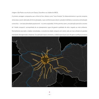 chegam a São Paulo e se articula com Osasco, Guarulhos e as cidades do ABCD.

A primeira vantagem comparativa que a linha do Arco oferece como “nova fronteira” do desenvolvimento é que ela comporta

várias áreas a serem adensadas de forma planejada, o que contribuiria para reduzir a pressão imobiliária e a excessiva verticalização

construtiva – com baixa densidade populacional – no centro expandido. A linha permite, assim, uma aplicação parcial do conceito

de “cidade compacta”, acompanhada de um planejamento capaz de garantir qualidade de vida e respeito ao meio ambiente.

Normalmente associado a cidades centralizadas, o conceito de cidade compacta vem sendo cada vez mais utilizado em grandes

metrópoles desorganizadas e dispersas. Sua aplicação requer, entretanto, cuidado especial para que não gere e justifique processos




                                                                                                                                    AV. CR. DO SUL


                                                                                                                                                                              EL
                                                                                                                                                                      ON
                                                                                                                                                                    LE
                                                                                                                                                                A
                                                                                                                                                            LIB
                                                                                                                                                         TA
                                                                                                                                                       .A
                                                                                              AV
                                                                                                .D                                                   AV
                                                                                                   O
                                                                                                       ES
                                                                                                              TA
                                                                                           AV.




                                   AV. F                                                                         DO
                                        .M ATA
                                                                                               R




                                               RA
                                                                                             UD




                                                  ZZO
                                                                                               GE




                                      RU                                                                                                                                          ANA
                                        AH                                                                                                                            .       PEST
                                             .P
                                               EN                                                                                                               AV. R                                 O
                                                    TE                                                                                                                                          HAD
                                                      AD                                                                                                                                .   MAC
                                                                                                                                                                                  AV. A
                                                                                                                                                                                                          AV. S.




                                                         O
                                                                                                                                                                                                                 F.
                                                                                                                                                                                                               MALU
                                                                                      O
                                                                                  LH




                                                                      S
                                                                ÇA
                                                                                 JU




                                                           OU
                                                                                                                                                                                                                 F




                                                         EB
                                                                            E
                                                                          D




                                                    .R
                                                                  VE




                                                  AV
                                                                 O
                                                                .N
                                                              AV




                                                                                      EK
                                                                                  CH                                                                                                                      MELO
                                                                              TS                                                                                                                  NHAIA
                                                                             I                                                                                                              AV. A
                                                                          UB
                                                                   .K
                                                                                                                                                                     AV. NAZARÉ




                                                                 .J
                                                               AV                                                                                                                                     AV
                                                                                                                                                                                                        .F                    AV.
                                                                                                                                                                                                          .M                      SAPOP
                                                                                                                                                                                                             ES                        EMB
                                                                                                                                                                                                                      QU                  A
                                                                                       A




                                                                                                                                                                                                                        ITA
                                                                                     RT
                                                                                   BE
                                                                                     M




                                                                                                        ARA
                                                                                  BE
                                                                               RU




                                                                                                                          T
                                                                                                     AV. JABAQU



                                                                                                                      AV. R. JAFE
                                                                           AV.




                                                                                                                                                     - 20 -
 