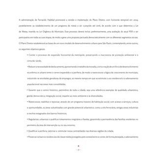 A administração de Fernando Haddad promoverá a revisão e implantação do Plano Diretor, com horizonte temporal em 2024,

paralelamente ao estabelecimento de um programa de metas a ser cumprido até 2016, de acordo com o que determina a Lei

de Metas, inserida na Lei Orgânica do Município. Esse processo deverá incluir, preliminarmente, uma avaliação do atual PDE e ser

participativo em todas as suas etapas, de modo a gerar uma proposta pactuada democraticamente com os diferentes segmentos sociais.

O Plano Diretor estabelecerá as bases de um novo modelo de desenvolvimento urbano para São Paulo, contemplando, entre outros,

os seguintes objetivos gerais:

         • Conter o processo de expansão horizontal da metrópole, preservando a macrozona de proteção ambiental e o

         cinturão verde;

         • Reduzir a necessidade de deslocamento, aproximando o trabalho da moradia, com a criação de um Arco de desenvolvimento

         econômico e urbano entre o centro expandido e a periferia, de modo a reestruturar a lógica de crescimento do município,

         induzindo-se atividades geradoras de empregos, ao mesmo tempo em que se estimula o uso residencial e o adensamento

         populacional nas áreas mais consolidadas;

         • Garantir que o centro histórico, patrimônio de toda a cidade, seja uma referência exemplar de qualidade urbanística,

         gestão democrática, integração social, respeito ao meio ambiente e às diversidades;

         • Reestruturar, reabilitar e repovoar, através de um programa massivo de habitação social, com acesso a serviços, cultura

         e oportunidades, as áreas subutilizadas com grande potencial urbanístico, como a orla ferroviária, antigas áreas industriais

         e trechos estagnados dos bairros históricos;

         • Regularizar, urbanizar e qualificar loteamentos irregulares e favelas, garantindo a permanência das famílias residentes no

         perímetro da área de intervenção ou no seu entorno;

	        • Qualificar a periferia, valorizar e  estimular novas centralidades nas diversas regiões da cidade;

         • Preservar os bairros residenciais de classe média protegidos pelo zoneamento e conter, de forma planejada, o adensamento




                                                                 - 25 -
 