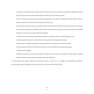 • Garantir que a população de baixa e média renda já moradora seja mantida no local; prever a produção de Habitação de Interesse

         Social (HIS) para reverter o processo de periferização da moradia popular e da classe baixa média;

         	• Prever o adensamento populacional urbanisticamente planejado, de modo a garantir a qualidade dos espaços públicos e do meio

         ambiente, condicionado a investimentos em transporte coletivo de massa;

         • Articular os planos e projetos urbanos com a Política de Preservação do Patrimônio Histórico e Ambiental, incluindo os bens culturais e

         valores ambientais definidos pela sociedade em geral e pelas comunidades locais em particular, como pontos de referência e identidade;

	        • Revitalizar, recuperar e/ou criar espaços públicos de qualidade;

	        • Utilizar instrumentos urbanísticos de revitalização adequados e que não gerem efeitos colaterais indesejados como,

         por exemplo, a gentrificação, isto é, o enobrecimento de locais anteriormente degradados e populares;

	        • Discutir e rever os modelos de densidade de ocupação populacional (e não apenas construtiva) nos projetos

	        urbanos, para garantir adensamento onde existe infraestrutura e evitar a ampliação de ocupação de áreas frágeis

         e ambientalmente protegidas;

         • Restringir o adensamento construtivo, em especial o realizado lote a lote, nos bairros consolidados de classe média no quadrante

         sudoeste, já excessivamente saturados, buscando preservar a identidade local.

A implementação deste programa global de reestruturação urbana se articula com as estratégias de desenvolvimento econômico

e social expostas a seguir, configurando um plano de ação para um novo tempo na cidade de São Paulo.




                                                                      - 30 -
 