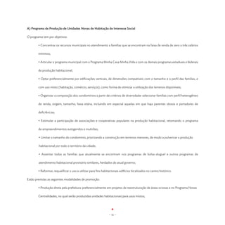 A) Programa de Produção de Unidades Novas de Habitação de Interesse Social

O programa tem por objetivos:

        • Concentrar os recursos municipais no atendimento a famílias que se encontram na faixa de renda de zero a três salários

        mínimos;

	       • Articular o programa municipal com o Programa Minha Casa Minha Vida e com os demais programas estaduais e federais

	       de produção habitacional;

        • Optar preferencialmente por edificações verticais, de dimensões compatíveis com o tamanho e o perfil das famílias, e

        com uso misto (habitação, comércio, serviços), como forma de otimizar a utilização dos terrenos disponíveis;

        • Organizar a composição dos condomínios a partir de critérios de diversidade: selecionar famílias com perfil heterogêneo

        de renda, origem, tamanho, faixa etária, incluindo em especial aquelas em que haja parentes idosos e portadores de

        deficiências;

        • Estimular a participação de associações e cooperativas populares na produção habitacional, retomando o programa

        de empreendimentos autogeridos e mutirões;

        • Limitar o tamanho do condomínio, priorizando a construção em terrenos menores, de modo a pulverizar a produção 	

        habitacional por todo o território da cidade;

        • Assentar todas as famílias que atualmente se encontram nos programas de bolsa-aluguel e outros programas de

        atendimento habitacional provisório similares, herdados do atual governo;

	       • Reformar, requalificar o uso e utilizar para fins habitacionais edifícios localizados no centro histórico.

Estão previstas as seguintes modalidades de promoção:

	       • Produção direta pela prefeitura: preferencialmente em projetos de reestruturação de áreas ociosas e no Programa Novas 	

	       Centralidades, no qual serão produzidas unidades habitacionais para usos mistos;




                                                                 - 32 -
 